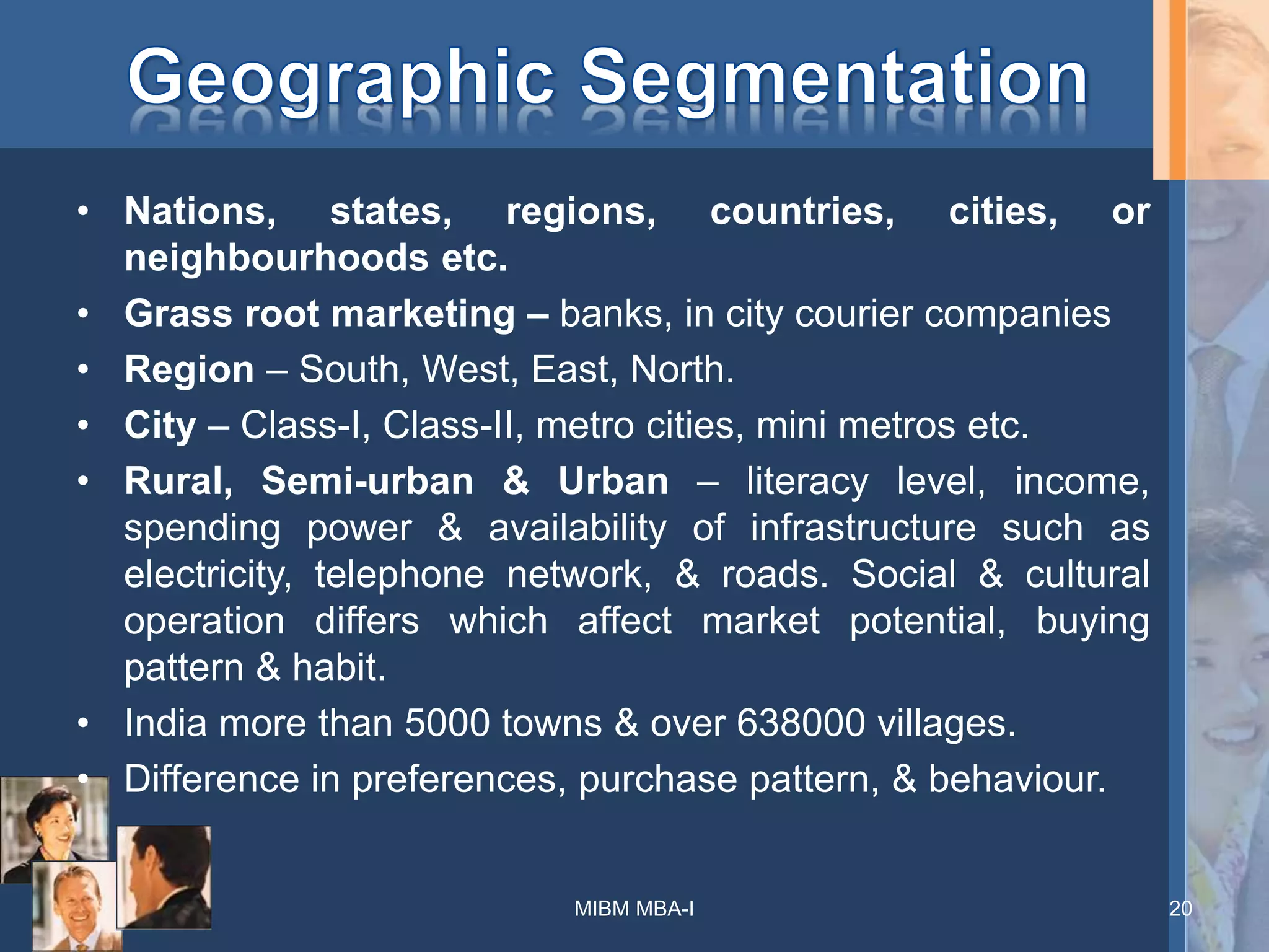 • Nations, states, regions, countries, cities, or
neighbourhoods etc.
• Grass root marketing – banks, in city courier companies
• Region – South, West, East, North.
• City – Class-I, Class-II, metro cities, mini metros etc.
• Rural, Semi-urban & Urban – literacy level, income,
spending power & availability of infrastructure such as
electricity, telephone network, & roads. Social & cultural
operation differs which affect market potential, buying
pattern & habit.
• India more than 5000 towns & over 638000 villages.
• Difference in preferences, purchase pattern, & behaviour.
MIBM MBA-I 20
 