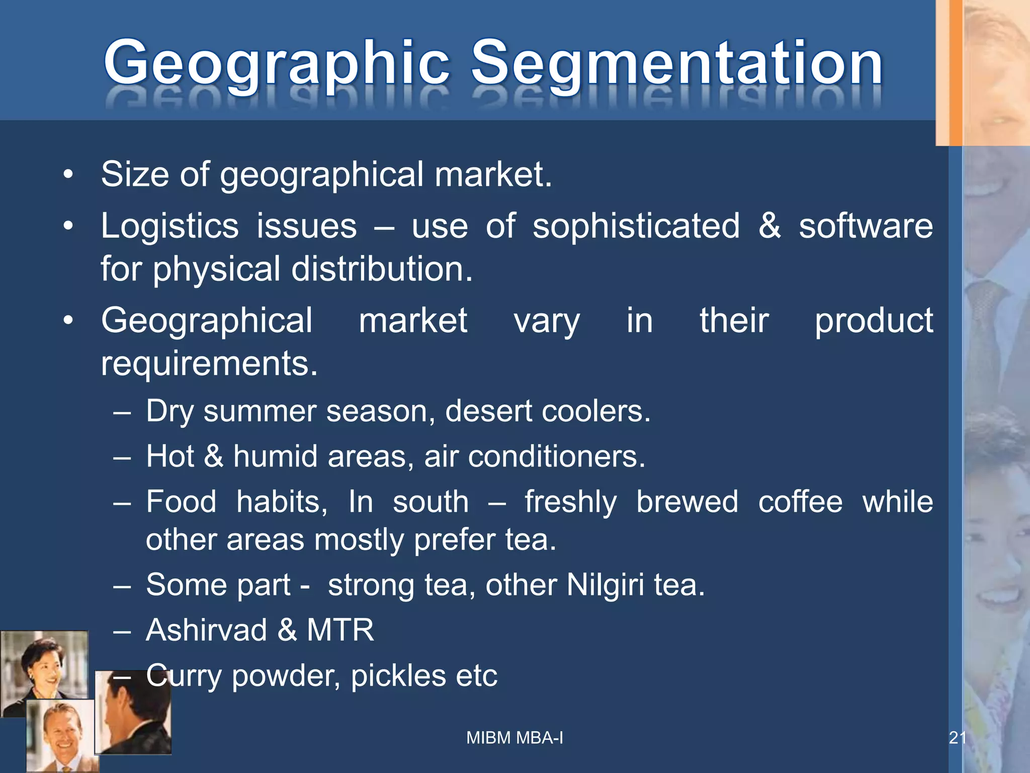 • Size of geographical market.
• Logistics issues – use of sophisticated & software
for physical distribution.
• Geographical market vary in their product
requirements.
– Dry summer season, desert coolers.
– Hot & humid areas, air conditioners.
– Food habits, In south – freshly brewed coffee while
other areas mostly prefer tea.
– Some part - strong tea, other Nilgiri tea.
– Ashirvad & MTR
– Curry powder, pickles etc
MIBM MBA-I 21
 
