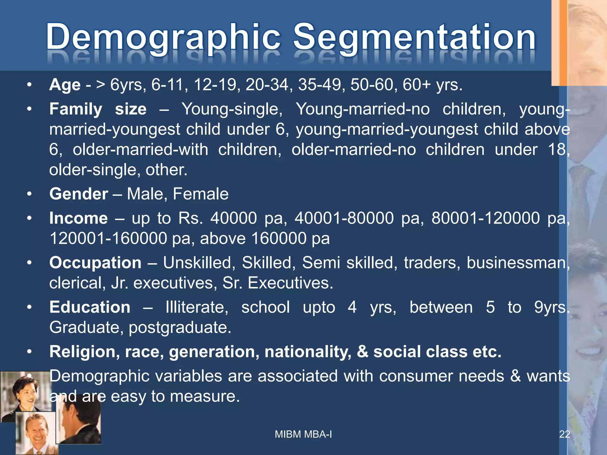 • Age - > 6yrs, 6-11, 12-19, 20-34, 35-49, 50-60, 60+ yrs.
• Family size – Young-single, Young-married-no children, young-
married-youngest child under 6, young-married-youngest child above
6, older-married-with children, older-married-no children under 18,
older-single, other.
• Gender – Male, Female
• Income – up to Rs. 40000 pa, 40001-80000 pa, 80001-120000 pa,
120001-160000 pa, above 160000 pa
• Occupation – Unskilled, Skilled, Semi skilled, traders, businessman,
clerical, Jr. executives, Sr. Executives.
• Education – Illiterate, school upto 4 yrs, between 5 to 9yrs.
Graduate, postgraduate.
• Religion, race, generation, nationality, & social class etc.
• Demographic variables are associated with consumer needs & wants
and are easy to measure.
MIBM MBA-I 22
 