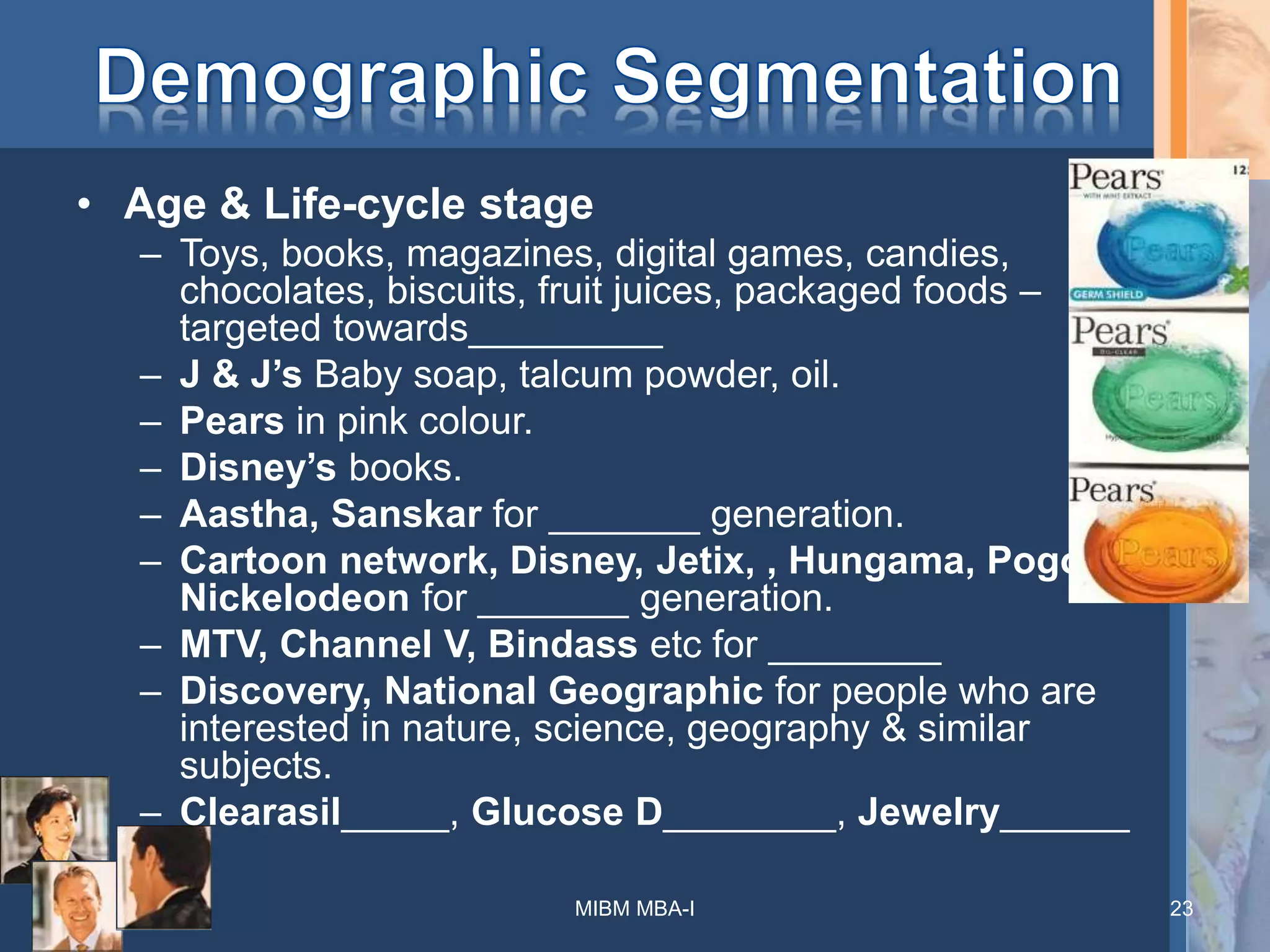• Age & Life-cycle stage
– Toys, books, magazines, digital games, candies,
chocolates, biscuits, fruit juices, packaged foods –
targeted towards_________
– J & J’s Baby soap, talcum powder, oil.
– Pears in pink colour.
– Disney’s books.
– Aastha, Sanskar for _______ generation.
– Cartoon network, Disney, Jetix, , Hungama, Pogo,
Nickelodeon for _______ generation.
– MTV, Channel V, Bindass etc for ________
– Discovery, National Geographic for people who are
interested in nature, science, geography & similar
subjects.
– Clearasil_____, Glucose D________, Jewelry______
MIBM MBA-I 23
 