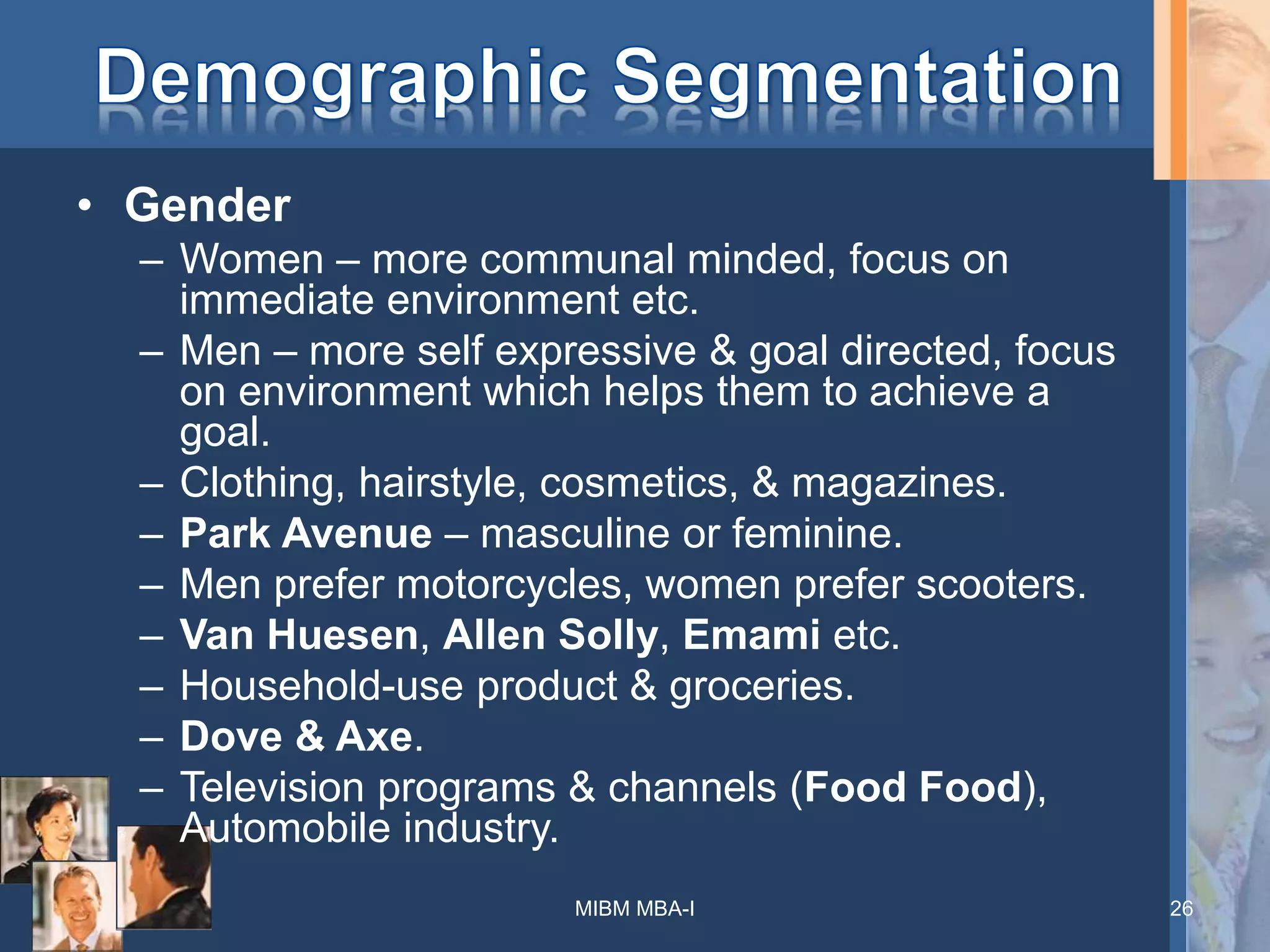 • Gender
– Women – more communal minded, focus on
immediate environment etc.
– Men – more self expressive & goal directed, focus
on environment which helps them to achieve a
goal.
– Clothing, hairstyle, cosmetics, & magazines.
– Park Avenue – masculine or feminine.
– Men prefer motorcycles, women prefer scooters.
– Van Huesen, Allen Solly, Emami etc.
– Household-use product & groceries.
– Dove & Axe.
– Television programs & channels (Food Food),
Automobile industry.
MIBM MBA-I 26
 