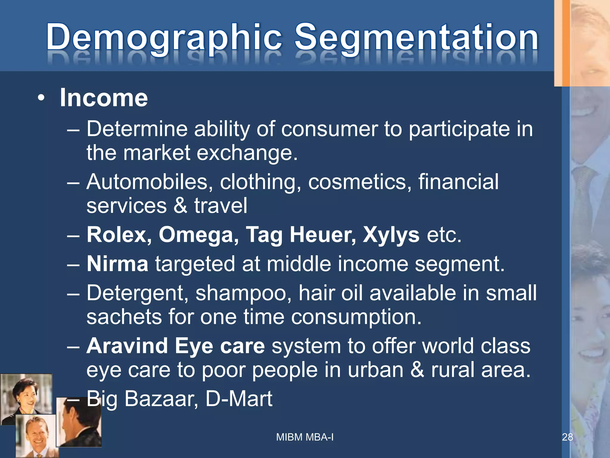 • Income
– Determine ability of consumer to participate in
the market exchange.
– Automobiles, clothing, cosmetics, financial
services & travel
– Rolex, Omega, Tag Heuer, Xylys etc.
– Nirma targeted at middle income segment.
– Detergent, shampoo, hair oil available in small
sachets for one time consumption.
– Aravind Eye care system to offer world class
eye care to poor people in urban & rural area.
– Big Bazaar, D-Mart
MIBM MBA-I 28
 