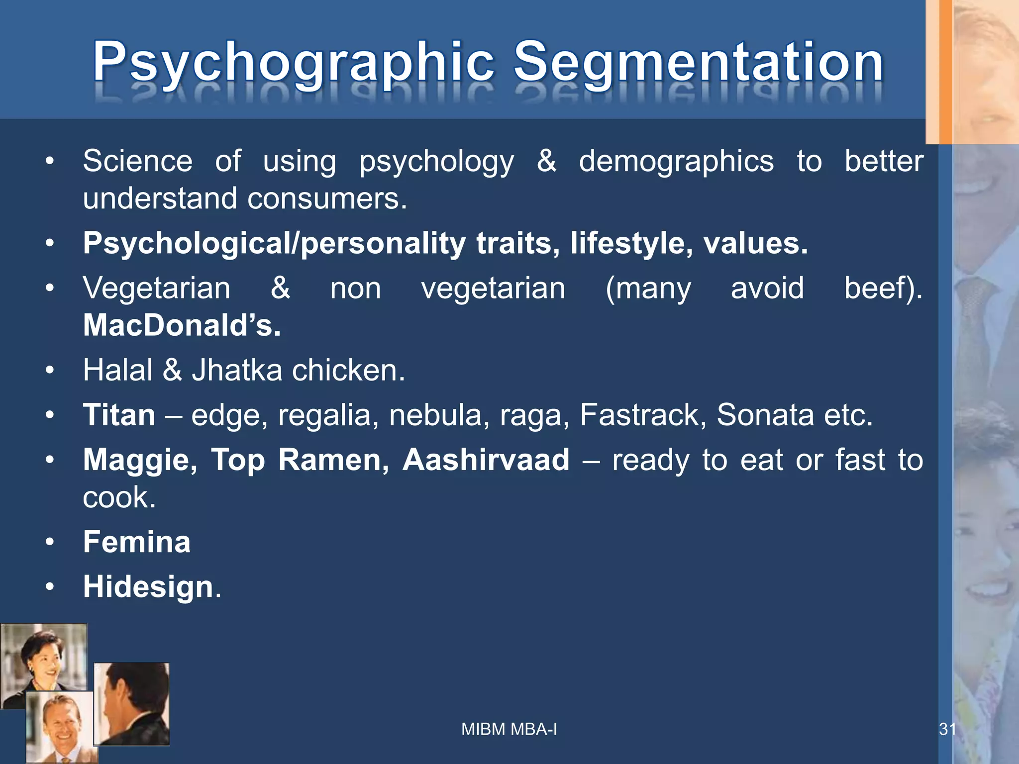 • Science of using psychology & demographics to better
understand consumers.
• Psychological/personality traits, lifestyle, values.
• Vegetarian & non vegetarian (many avoid beef).
MacDonald’s.
• Halal & Jhatka chicken.
• Titan – edge, regalia, nebula, raga, Fastrack, Sonata etc.
• Maggie, Top Ramen, Aashirvaad – ready to eat or fast to
cook.
• Femina
• Hidesign.
MIBM MBA-I 31
 