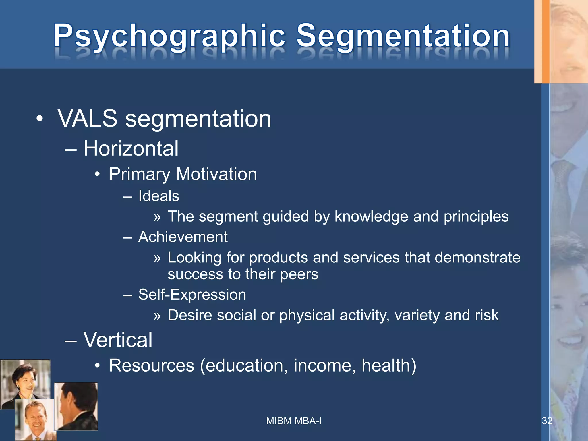 • VALS segmentation
– Horizontal
• Primary Motivation
– Ideals
» The segment guided by knowledge and principles
– Achievement
» Looking for products and services that demonstrate
success to their peers
– Self-Expression
» Desire social or physical activity, variety and risk
– Vertical
• Resources (education, income, health)
MIBM MBA-I 32
 