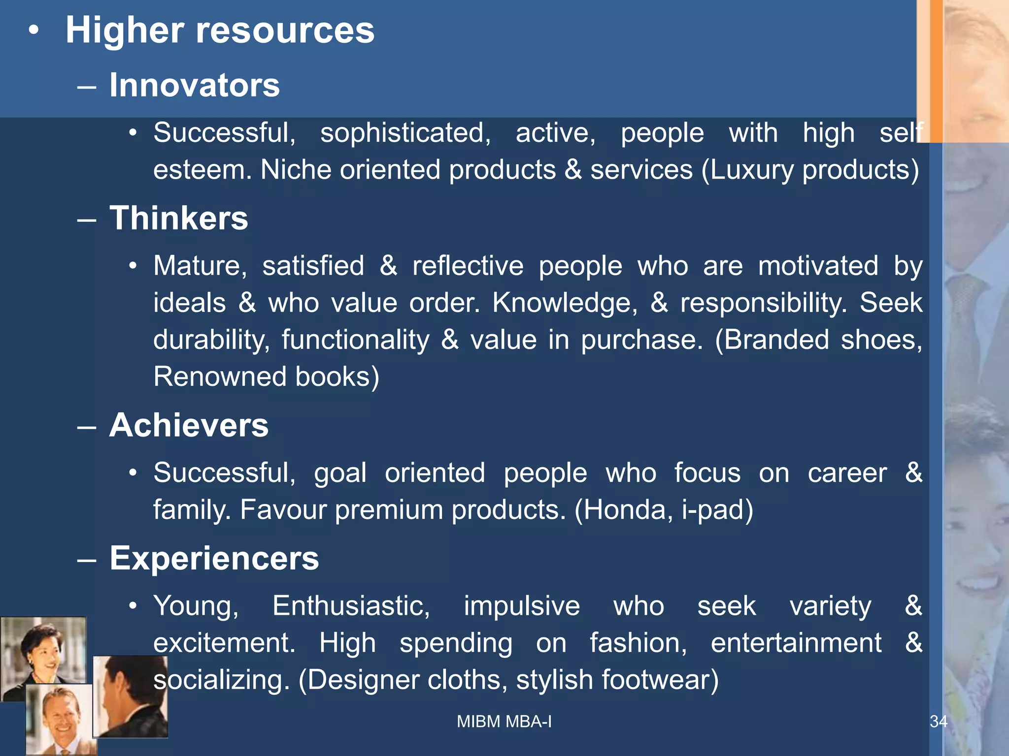 • Higher resources
– Innovators
• Successful, sophisticated, active, people with high self
esteem. Niche oriented products & services (Luxury products)
– Thinkers
• Mature, satisfied & reflective people who are motivated by
ideals & who value order. Knowledge, & responsibility. Seek
durability, functionality & value in purchase. (Branded shoes,
Renowned books)
– Achievers
• Successful, goal oriented people who focus on career &
family. Favour premium products. (Honda, i-pad)
– Experiencers
• Young, Enthusiastic, impulsive who seek variety &
excitement. High spending on fashion, entertainment &
socializing. (Designer cloths, stylish footwear)
MIBM MBA-I 34
 