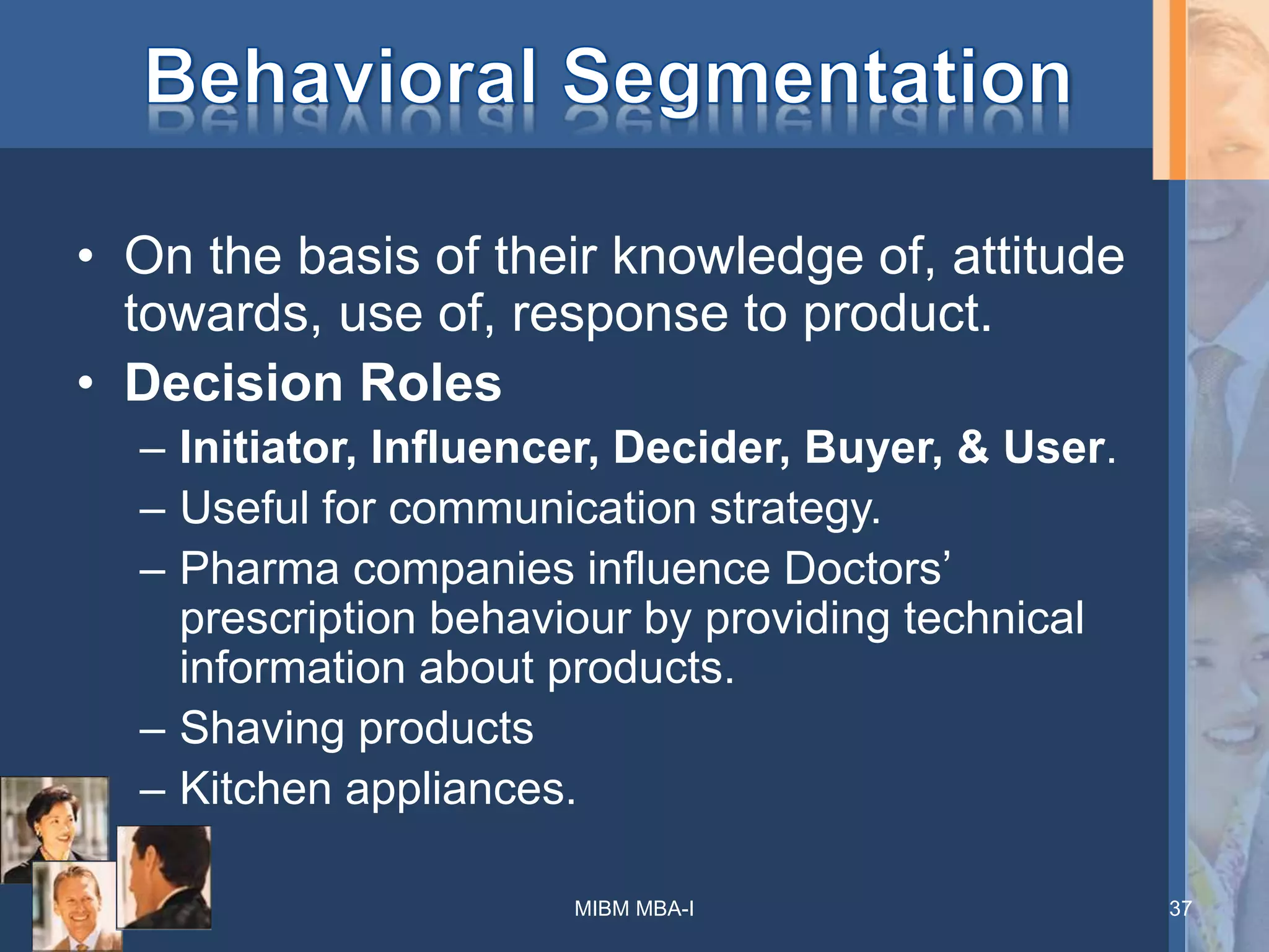 • On the basis of their knowledge of, attitude
towards, use of, response to product.
• Decision Roles
– Initiator, Influencer, Decider, Buyer, & User.
– Useful for communication strategy.
– Pharma companies influence Doctors’
prescription behaviour by providing technical
information about products.
– Shaving products
– Kitchen appliances.
MIBM MBA-I 37
 