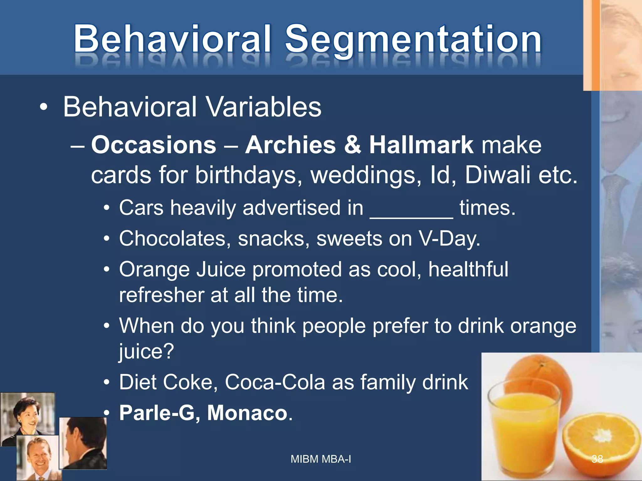 • Behavioral Variables
– Occasions – Archies & Hallmark make
cards for birthdays, weddings, Id, Diwali etc.
• Cars heavily advertised in _______ times.
• Chocolates, snacks, sweets on V-Day.
• Orange Juice promoted as cool, healthful
refresher at all the time.
• When do you think people prefer to drink orange
juice?
• Diet Coke, Coca-Cola as family drink
• Parle-G, Monaco.
MIBM MBA-I 38
 