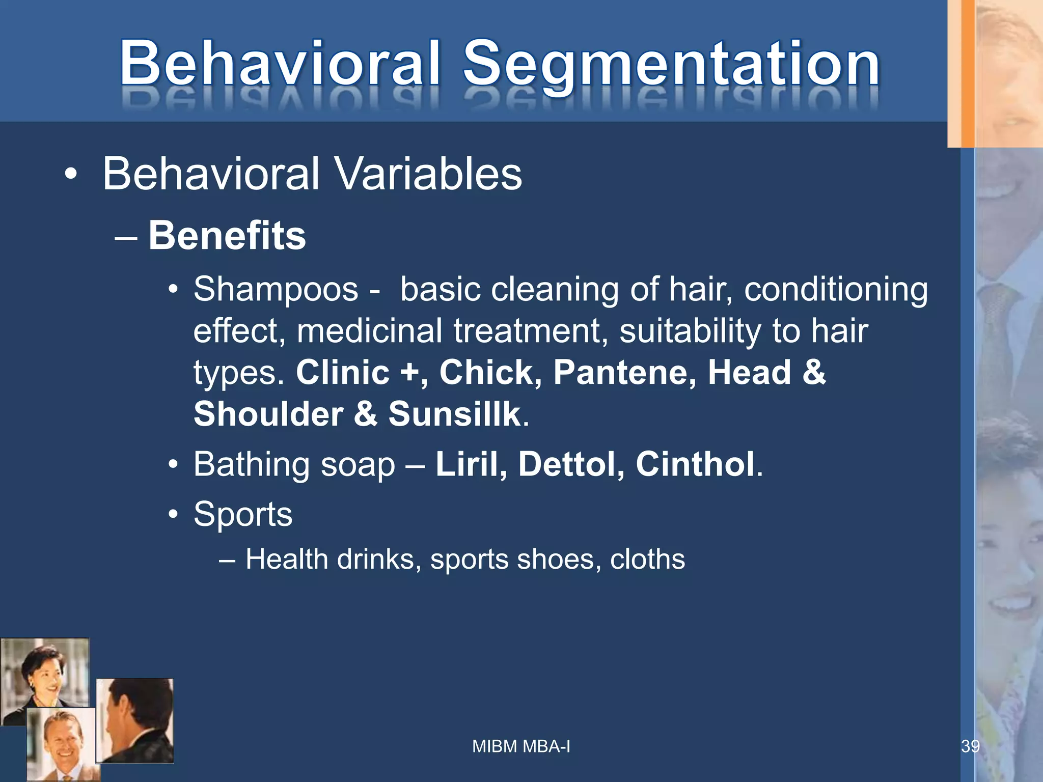 • Behavioral Variables
– Benefits
• Shampoos - basic cleaning of hair, conditioning
effect, medicinal treatment, suitability to hair
types. Clinic +, Chick, Pantene, Head &
Shoulder & Sunsillk.
• Bathing soap – Liril, Dettol, Cinthol.
• Sports
– Health drinks, sports shoes, cloths
MIBM MBA-I 39
 