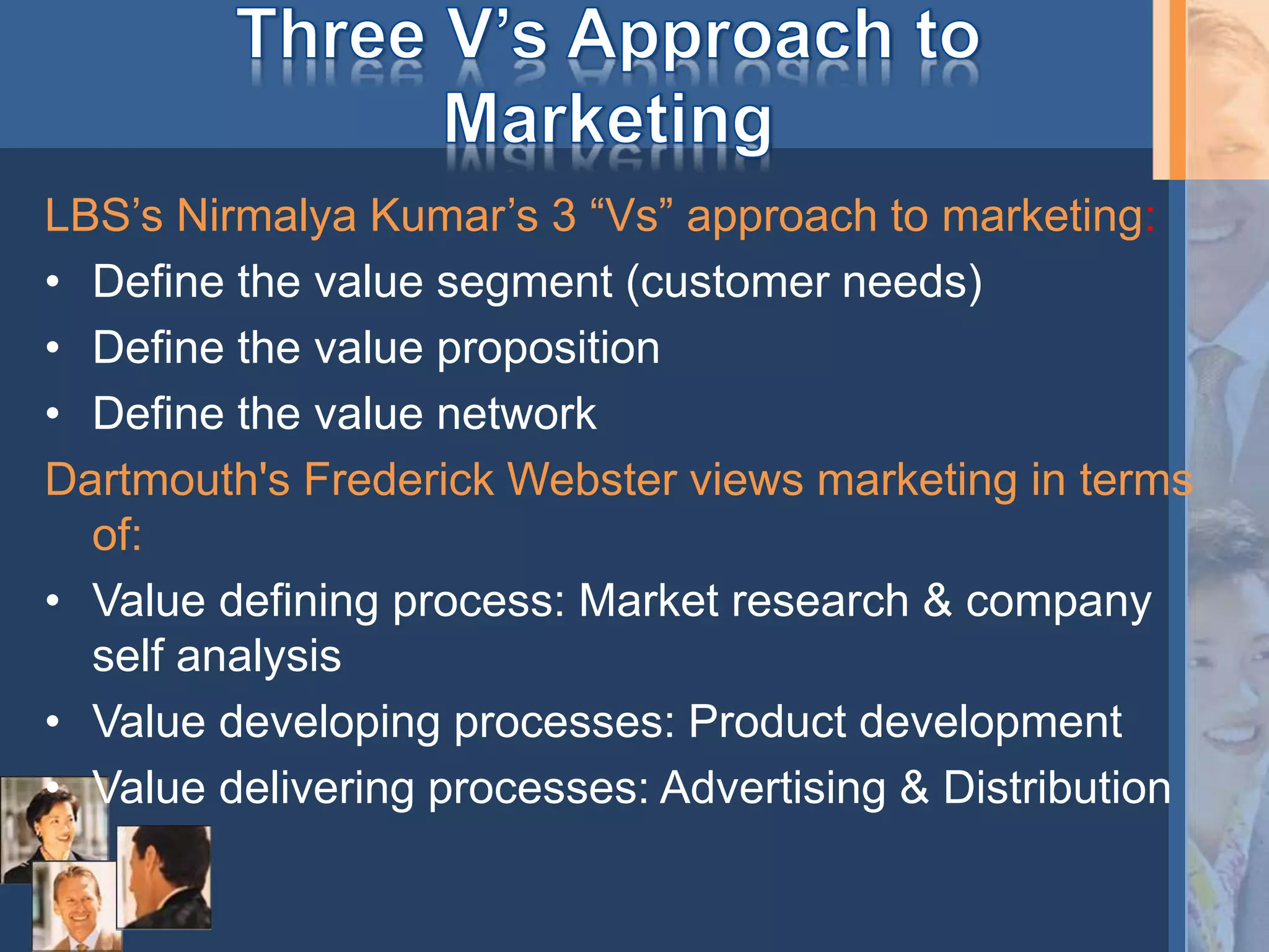 LBS’s Nirmalya Kumar’s 3 “Vs” approach to marketing:
• Define the value segment (customer needs)
• Define the value proposition
• Define the value network
Dartmouth's Frederick Webster views marketing in terms
of:
• Value defining process: Market research & company
self analysis
• Value developing processes: Product development
• Value delivering processes: Advertising & Distribution
 