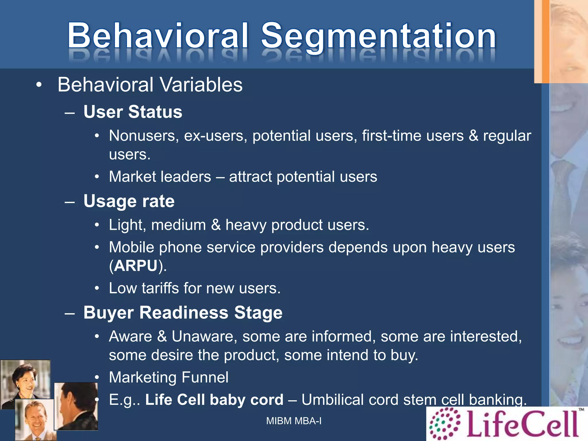 • Behavioral Variables
– User Status
• Nonusers, ex-users, potential users, first-time users & regular
users.
• Market leaders – attract potential users
– Usage rate
• Light, medium & heavy product users.
• Mobile phone service providers depends upon heavy users
(ARPU).
• Low tariffs for new users.
– Buyer Readiness Stage
• Aware & Unaware, some are informed, some are interested,
some desire the product, some intend to buy.
• Marketing Funnel
• E.g.. Life Cell baby cord – Umbilical cord stem cell banking.
MIBM MBA-I 40
 