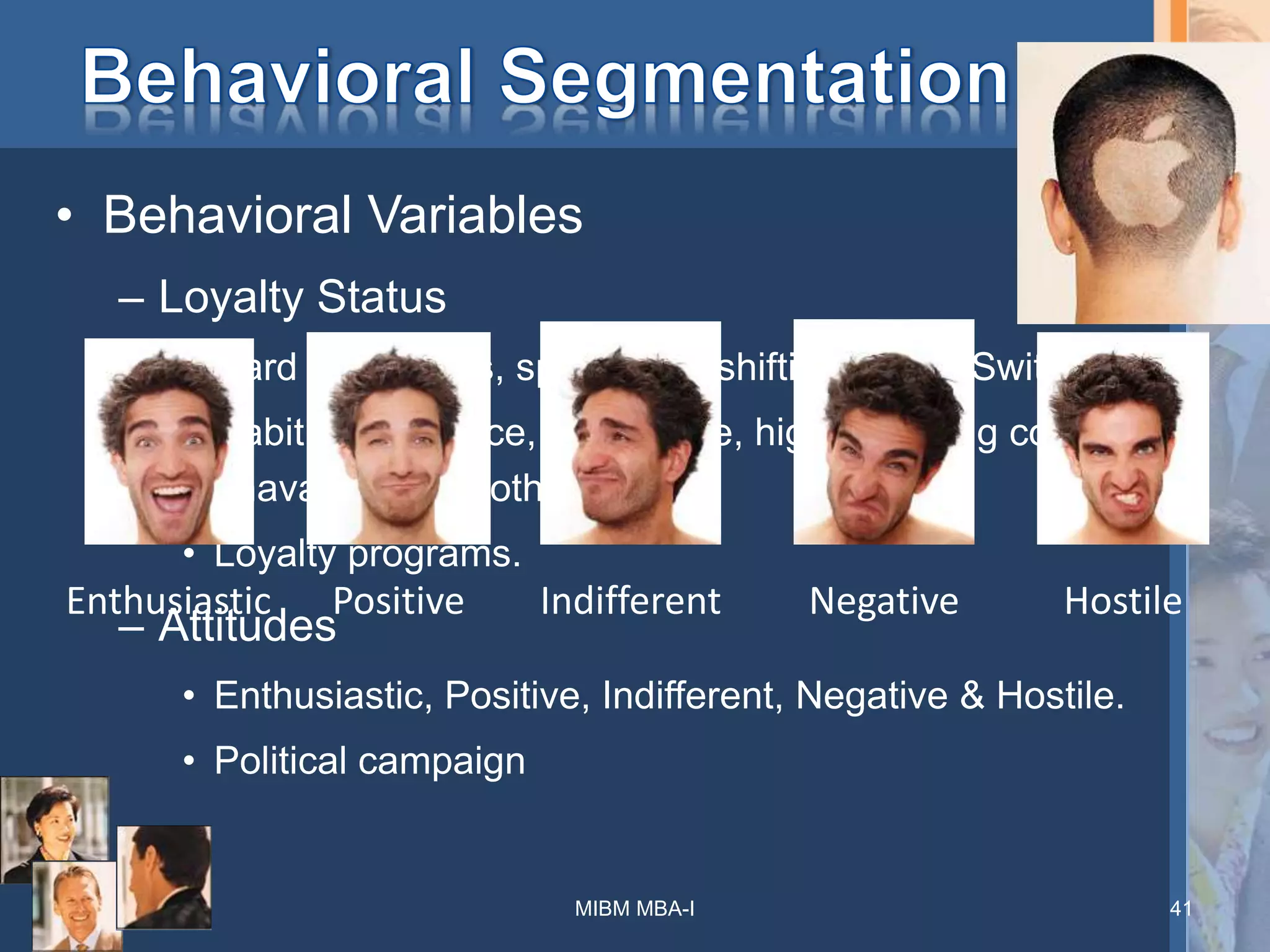 • Behavioral Variables
– Loyalty Status
• Hard core loyals, split loyals, shifting loyals, Switchers.
• Habit, indifference, a low price, high switching cost,
unavailability of other brand.
• Loyalty programs.
– Attitudes
• Enthusiastic, Positive, Indifferent, Negative & Hostile.
• Political campaign
MIBM MBA-I 41
Enthusiastic Positive Indifferent Negative Hostile
 