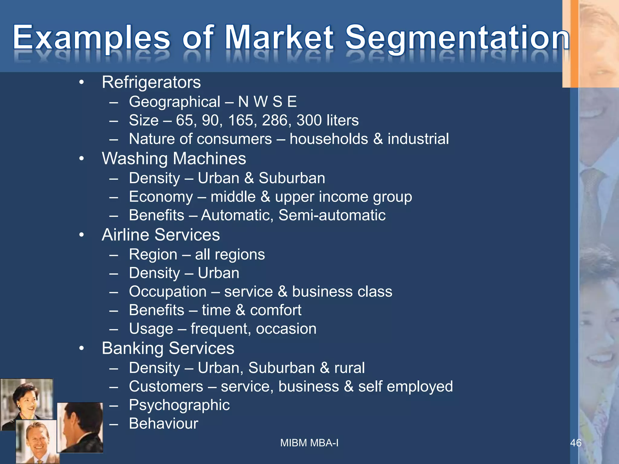 • Refrigerators
– Geographical – N W S E
– Size – 65, 90, 165, 286, 300 liters
– Nature of consumers – households & industrial
• Washing Machines
– Density – Urban & Suburban
– Economy – middle & upper income group
– Benefits – Automatic, Semi-automatic
• Airline Services
– Region – all regions
– Density – Urban
– Occupation – service & business class
– Benefits – time & comfort
– Usage – frequent, occasion
• Banking Services
– Density – Urban, Suburban & rural
– Customers – service, business & self employed
– Psychographic
– Behaviour
MIBM MBA-I 46
 