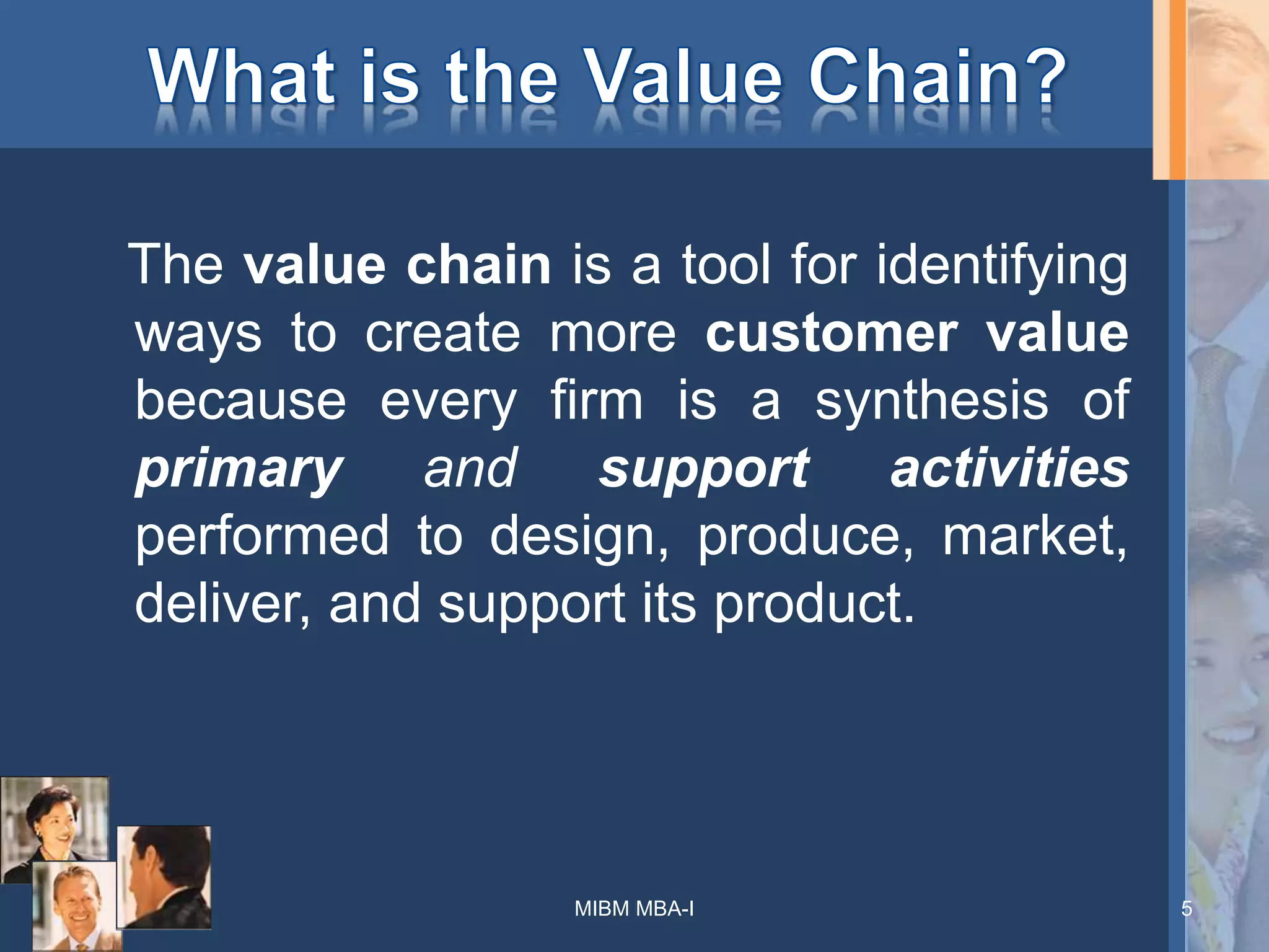 The value chain is a tool for identifying
ways to create more customer value
because every firm is a synthesis of
primary and support activities
performed to design, produce, market,
deliver, and support its product.
5MIBM MBA-I
 