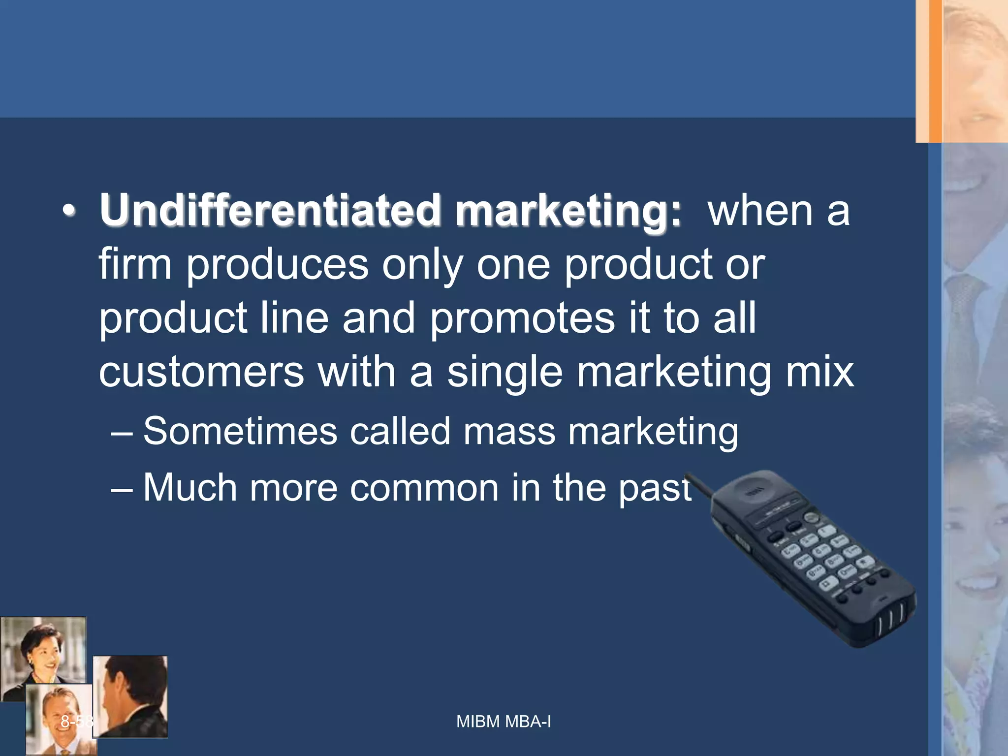 8-58
• Undifferentiated marketing: when a
firm produces only one product or
product line and promotes it to all
customers with a single marketing mix
– Sometimes called mass marketing
– Much more common in the past
MIBM MBA-I
 