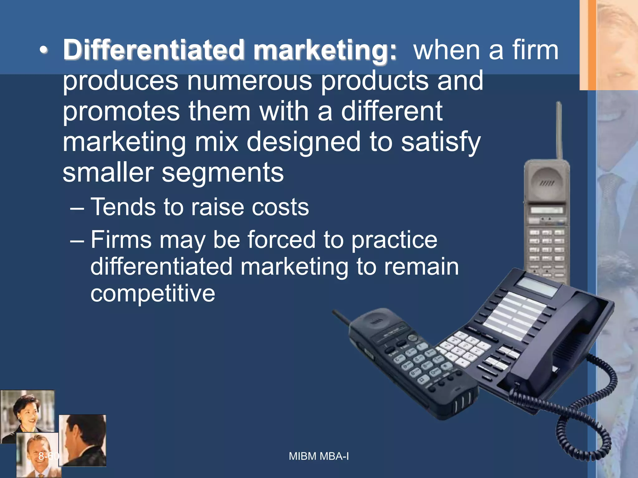 8-60
• Differentiated marketing: when a firm
produces numerous products and
promotes them with a different
marketing mix designed to satisfy
smaller segments
– Tends to raise costs
– Firms may be forced to practice
differentiated marketing to remain
competitive
MIBM MBA-I
 