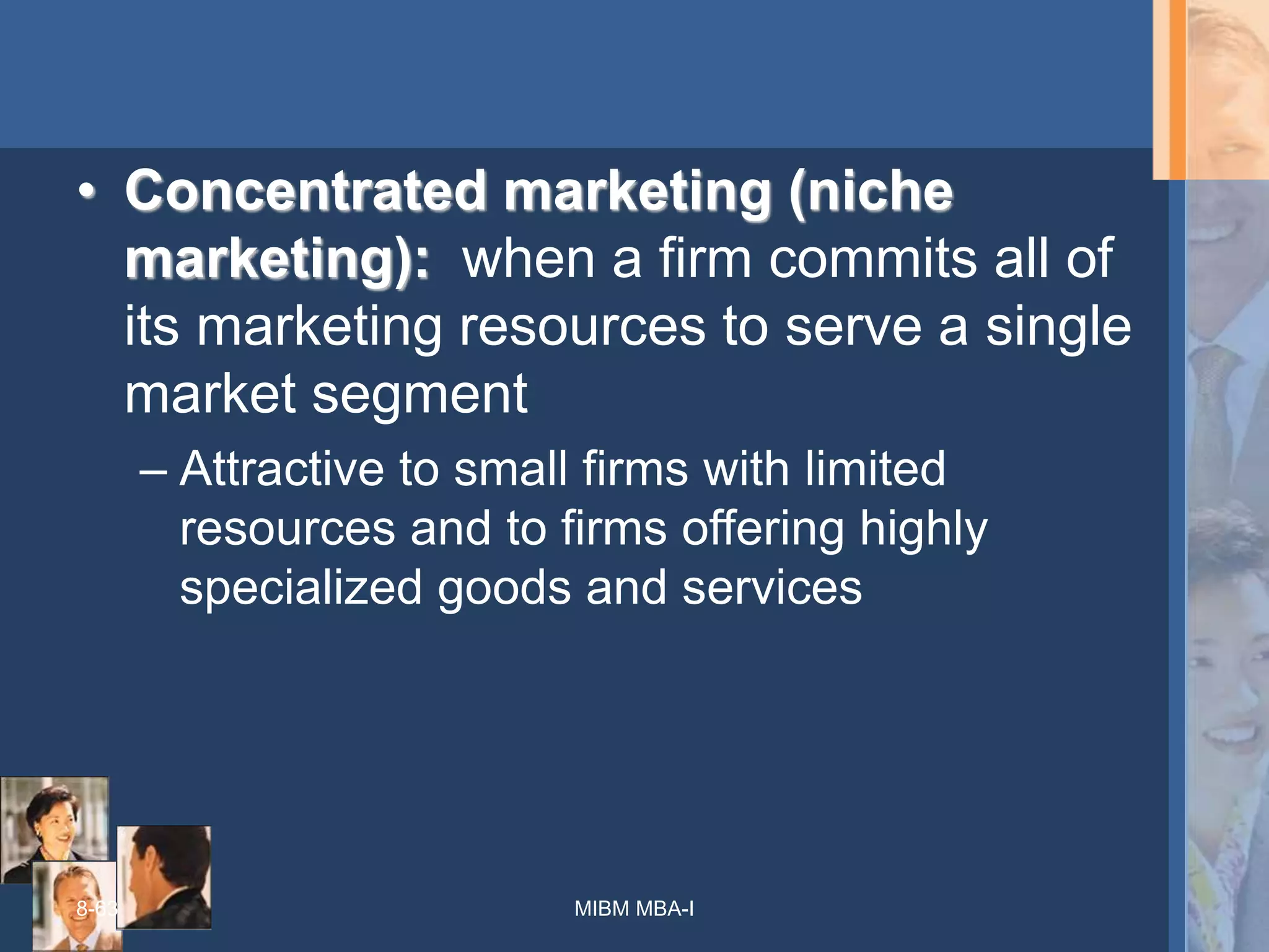 8-63
• Concentrated marketing (niche
marketing): when a firm commits all of
its marketing resources to serve a single
market segment
– Attractive to small firms with limited
resources and to firms offering highly
specialized goods and services
MIBM MBA-I
 