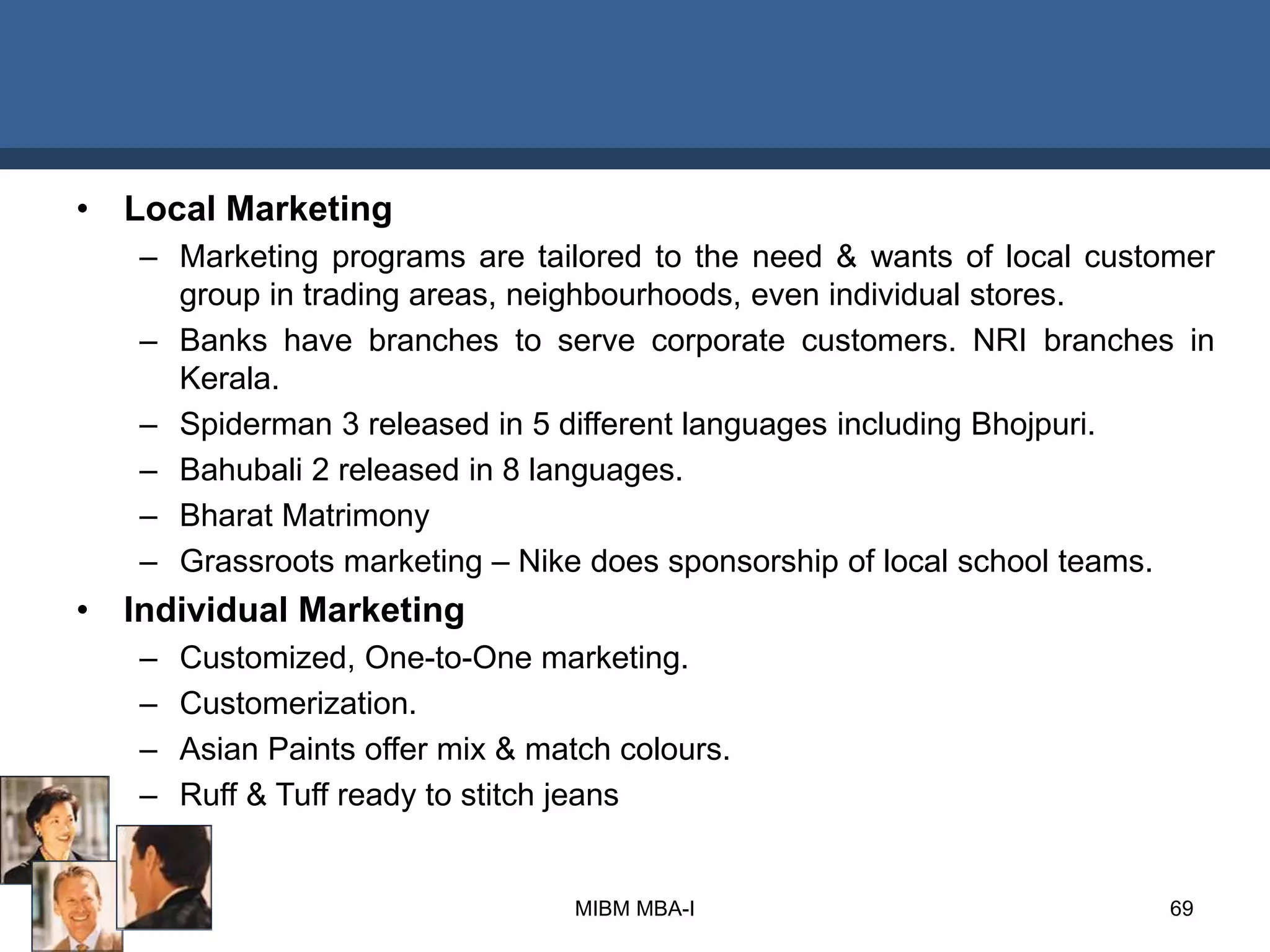 • Local Marketing
– Marketing programs are tailored to the need & wants of local customer
group in trading areas, neighbourhoods, even individual stores.
– Banks have branches to serve corporate customers. NRI branches in
Kerala.
– Spiderman 3 released in 5 different languages including Bhojpuri.
– Bahubali 2 released in 8 languages.
– Bharat Matrimony
– Grassroots marketing – Nike does sponsorship of local school teams.
• Individual Marketing
– Customized, One-to-One marketing.
– Customerization.
– Asian Paints offer mix & match colours.
– Ruff & Tuff ready to stitch jeans
MIBM MBA-I 69
 
