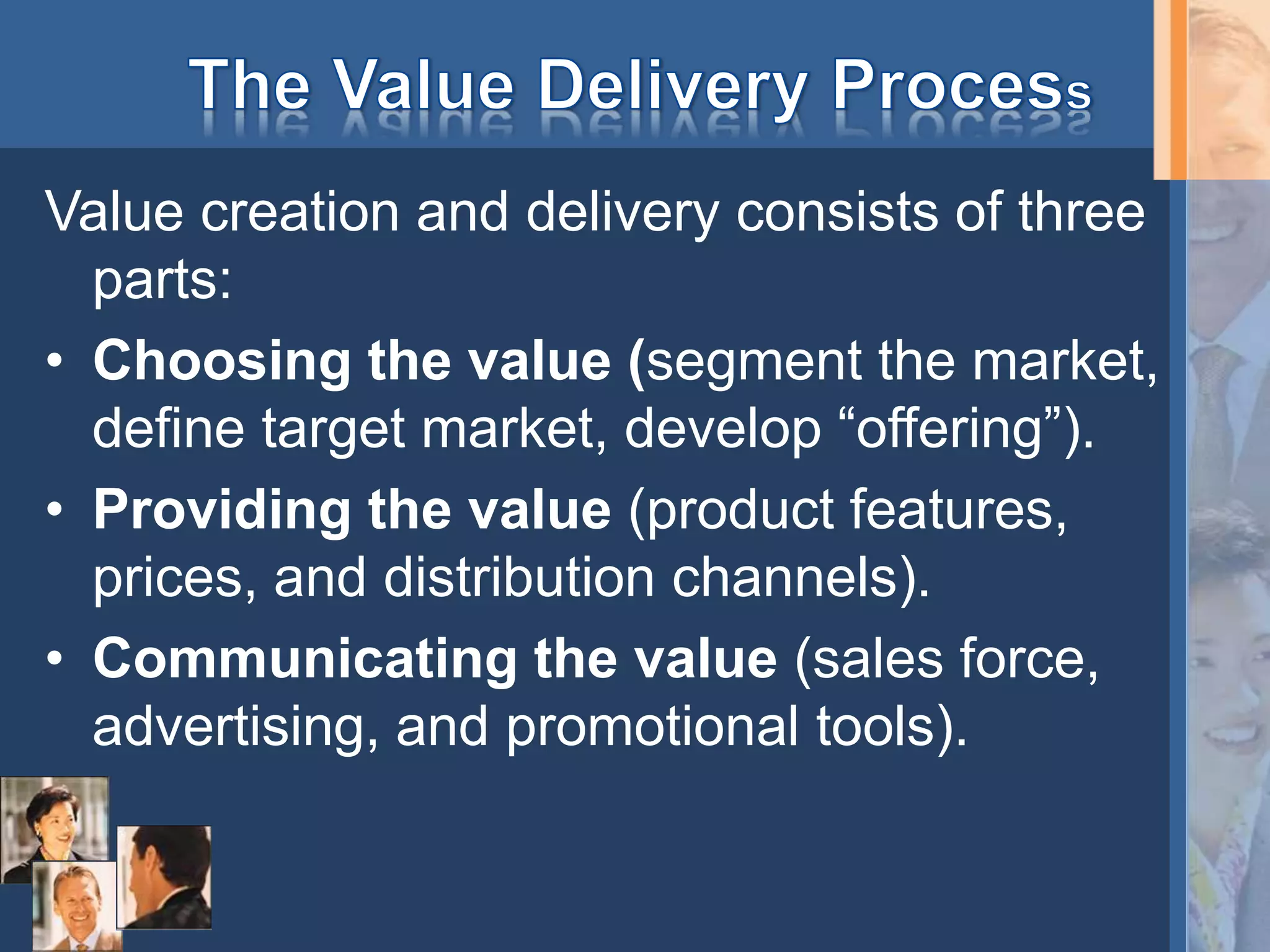 Value creation and delivery consists of three
parts:
• Choosing the value (segment the market,
define target market, develop “offering”).
• Providing the value (product features,
prices, and distribution channels).
• Communicating the value (sales force,
advertising, and promotional tools).
 