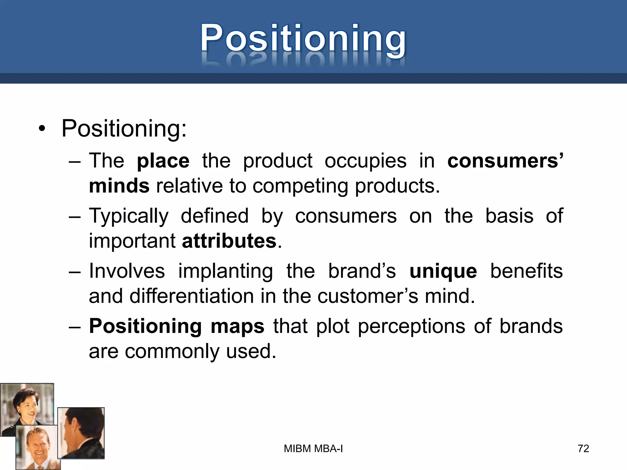 • Positioning:
– The place the product occupies in consumers’
minds relative to competing products.
– Typically defined by consumers on the basis of
important attributes.
– Involves implanting the brand’s unique benefits
and differentiation in the customer’s mind.
– Positioning maps that plot perceptions of brands
are commonly used.
72MIBM MBA-I
 