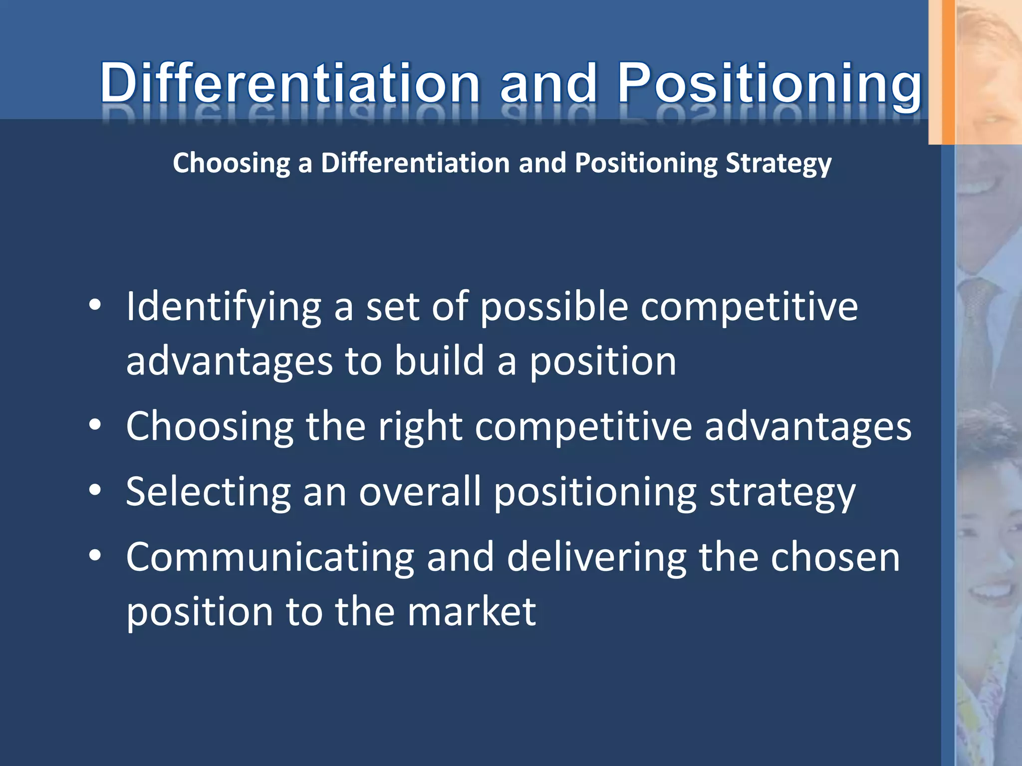• Identifying a set of possible competitive
advantages to build a position
• Choosing the right competitive advantages
• Selecting an overall positioning strategy
• Communicating and delivering the chosen
position to the market
Choosing a Differentiation and Positioning Strategy
 
