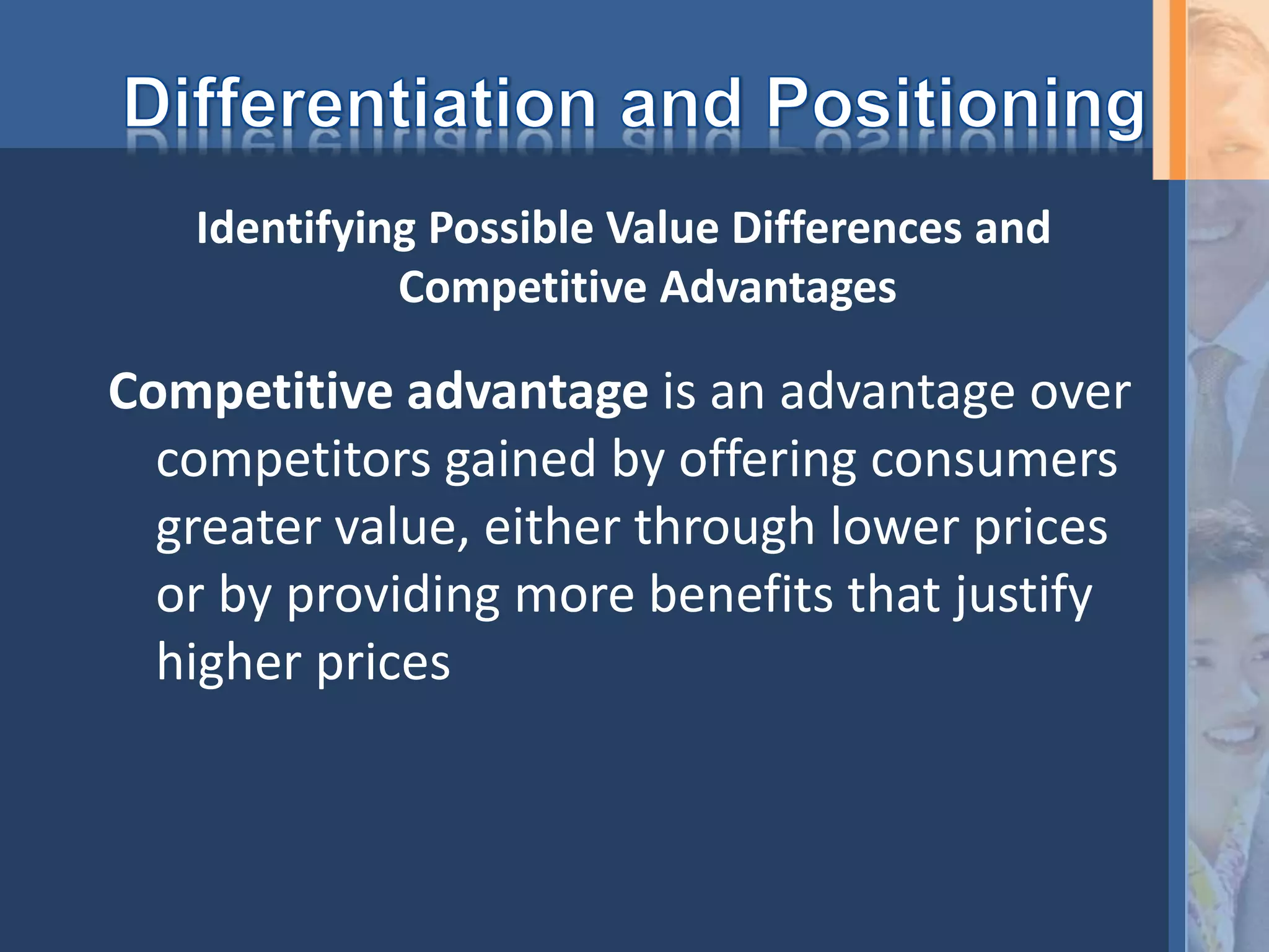 Competitive advantage is an advantage over
competitors gained by offering consumers
greater value, either through lower prices
or by providing more benefits that justify
higher prices
Identifying Possible Value Differences and
Competitive Advantages
 