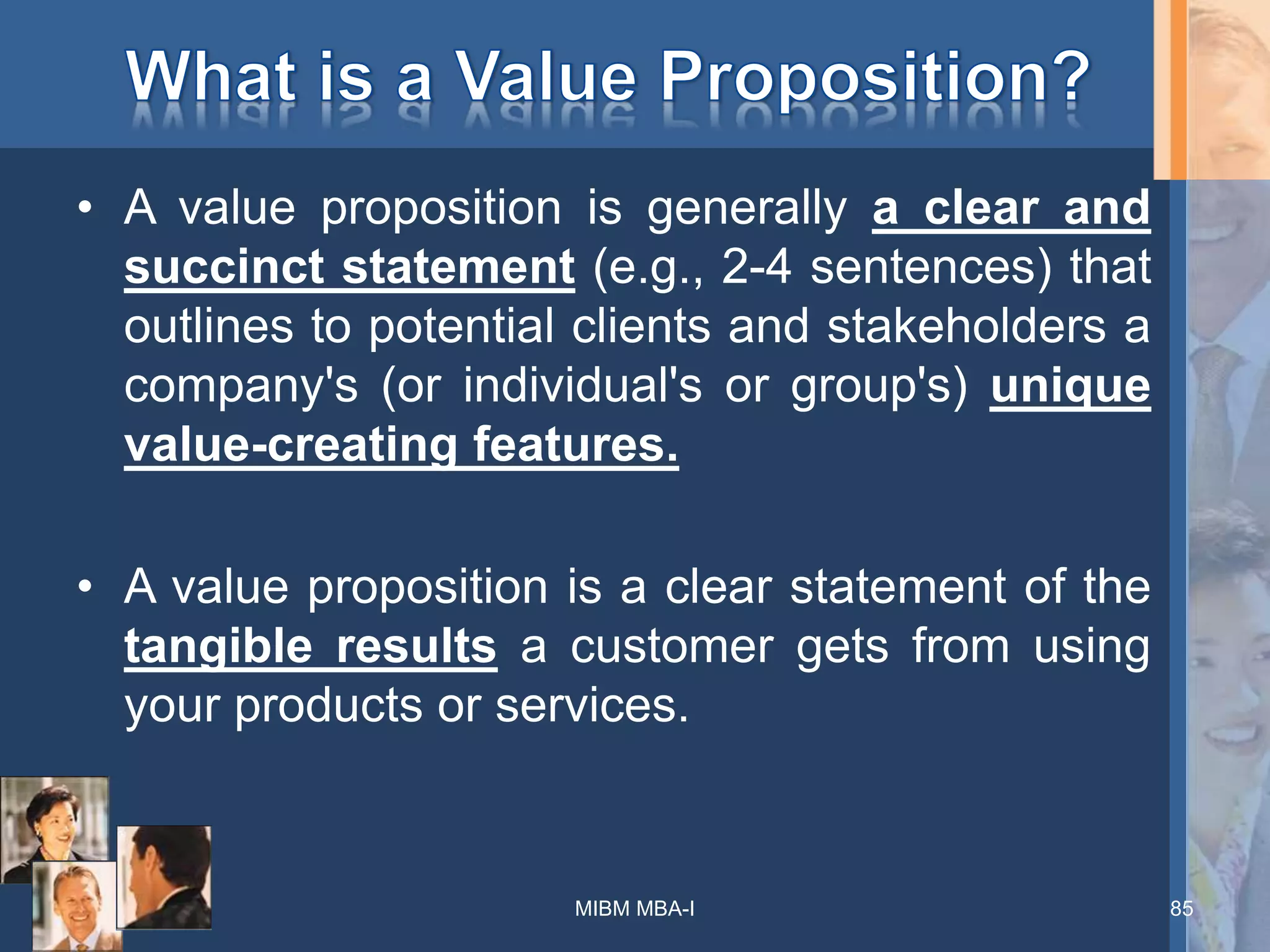 • A value proposition is generally a clear and
succinct statement (e.g., 2-4 sentences) that
outlines to potential clients and stakeholders a
company's (or individual's or group's) unique
value-creating features.
• A value proposition is a clear statement of the
tangible results a customer gets from using
your products or services.
85MIBM MBA-I
 