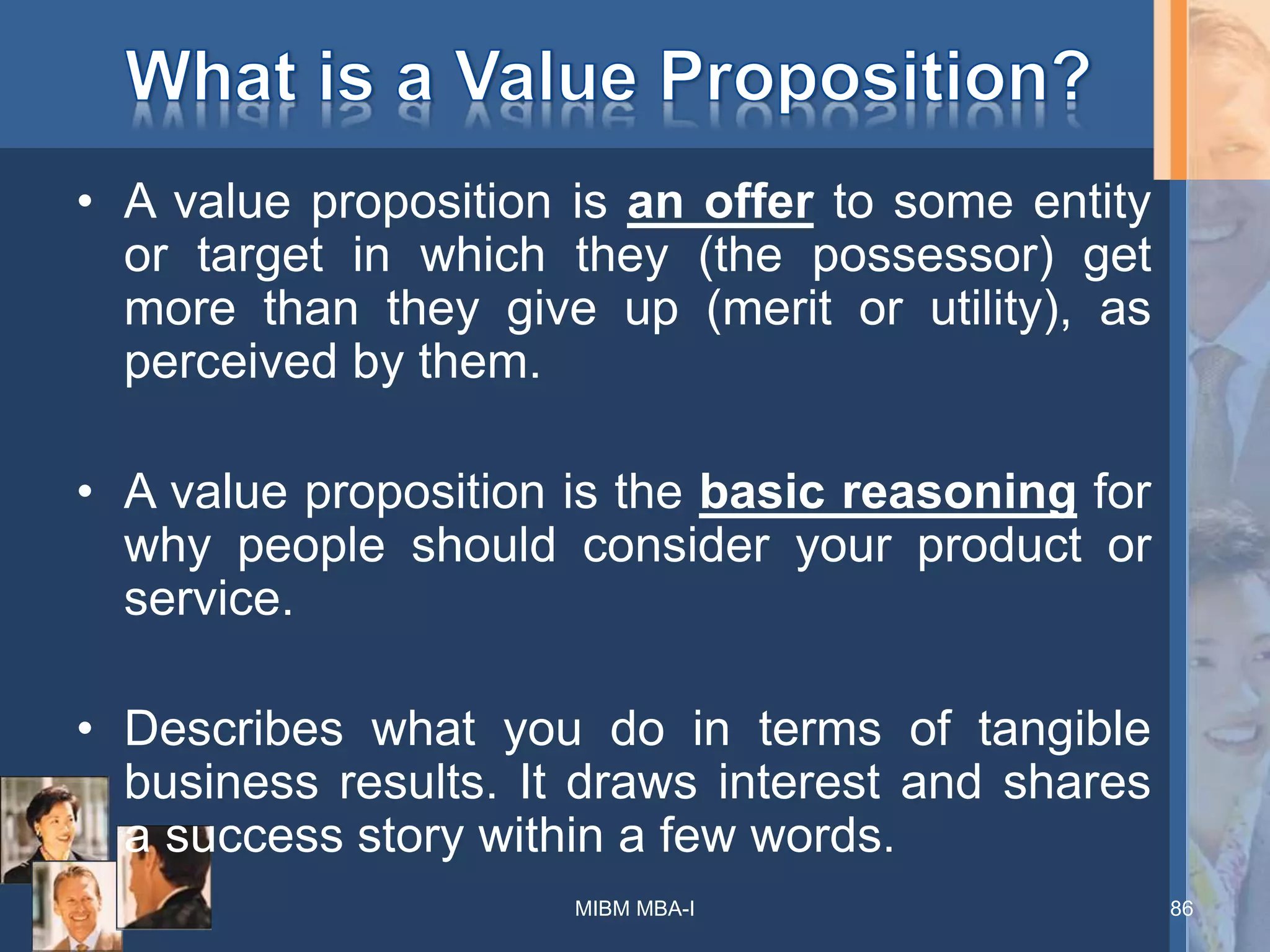 • A value proposition is an offer to some entity
or target in which they (the possessor) get
more than they give up (merit or utility), as
perceived by them.
• A value proposition is the basic reasoning for
why people should consider your product or
service.
• Describes what you do in terms of tangible
business results. It draws interest and shares
a success story within a few words.
86MIBM MBA-I
 