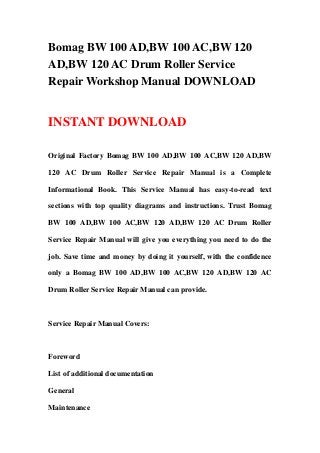 Bomag BW 100 AD,BW 100 AC,BW 120
AD,BW 120 AC Drum Roller Service
Repair Workshop Manual DOWNLOAD
INSTANT DOWNLOAD
Original Factory Bomag BW 100 AD,BW 100 AC,BW 120 AD,BW
120 AC Drum Roller Service Repair Manual is a Complete
Informational Book. This Service Manual has easy-to-read text
sections with top quality diagrams and instructions. Trust Bomag
BW 100 AD,BW 100 AC,BW 120 AD,BW 120 AC Drum Roller
Service Repair Manual will give you everything you need to do the
job. Save time and money by doing it yourself, with the confidence
only a Bomag BW 100 AD,BW 100 AC,BW 120 AD,BW 120 AC
Drum Roller Service Repair Manual can provide.
Service Repair Manual Covers:
Foreword
List of additional documentation
General
Maintenance
 