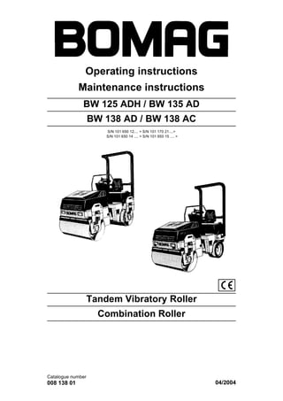 Operating instructions
Maintenance instructions
Catalogue number
008 138 01 04/2004
BW 125 ADH / BW 135 AD
BW 138 AD / BW 138 AC
S/N 101 650 12.... > S/N 101 170 21....>
S/N 101 650 14 .... > S/N 101 650 15 .... >
Tandem Vibratory Roller
Combination Roller
 