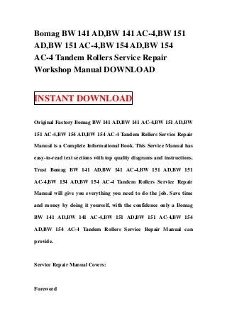 Bomag BW 141 AD,BW 141 AC-4,BW 151
AD,BW 151 AC-4,BW 154 AD,BW 154
AC-4 Tandem Rollers Service Repair
Workshop Manual DOWNLOAD


INSTANT DOWNLOAD

Original Factory Bomag BW 141 AD,BW 141 AC-4,BW 151 AD,BW

151 AC-4,BW 154 AD,BW 154 AC-4 Tandem Rollers Service Repair

Manual is a Complete Informational Book. This Service Manual has

easy-to-read text sections with top quality diagrams and instructions.

Trust Bomag BW 141 AD,BW 141 AC-4,BW 151 AD,BW 151

AC-4,BW 154 AD,BW 154 AC-4 Tandem Rollers Service Repair

Manual will give you everything you need to do the job. Save time

and money by doing it yourself, with the confidence only a Bomag

BW 141 AD,BW 141 AC-4,BW 151 AD,BW 151 AC-4,BW 154

AD,BW 154 AC-4 Tandem Rollers Service Repair Manual can

provide.



Service Repair Manual Covers:



Foreword
 