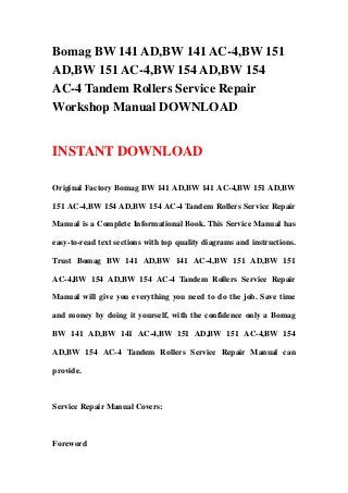Bomag BW 141 AD,BW 141 AC-4,BW 151
AD,BW 151 AC-4,BW 154 AD,BW 154
AC-4 Tandem Rollers Service Repair
Workshop Manual DOWNLOAD
INSTANT DOWNLOAD
Original Factory Bomag BW 141 AD,BW 141 AC-4,BW 151 AD,BW
151 AC-4,BW 154 AD,BW 154 AC-4 Tandem Rollers Service Repair
Manual is a Complete Informational Book. This Service Manual has
easy-to-read text sections with top quality diagrams and instructions.
Trust Bomag BW 141 AD,BW 141 AC-4,BW 151 AD,BW 151
AC-4,BW 154 AD,BW 154 AC-4 Tandem Rollers Service Repair
Manual will give you everything you need to do the job. Save time
and money by doing it yourself, with the confidence only a Bomag
BW 141 AD,BW 141 AC-4,BW 151 AD,BW 151 AC-4,BW 154
AD,BW 154 AC-4 Tandem Rollers Service Repair Manual can
provide.
Service Repair Manual Covers:
Foreword
 