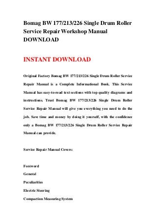 Bomag BW 177/213/226 Single Drum Roller
Service Repair Workshop Manual
DOWNLOAD
INSTANT DOWNLOAD
Original Factory Bomag BW 177/213/226 Single Drum Roller Service
Repair Manual is a Complete Informational Book. This Service
Manual has easy-to-read text sections with top quality diagrams and
instructions. Trust Bomag BW 177/213/226 Single Drum Roller
Service Repair Manual will give you everything you need to do the
job. Save time and money by doing it yourself, with the confidence
only a Bomag BW 177/213/226 Single Drum Roller Service Repair
Manual can provide.
Service Repair Manual Covers:
Foreword
General
Peculiarities
Electric Steering
Compaction Measuring System
 