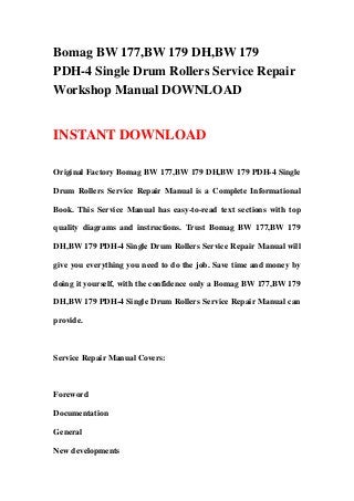 Bomag BW 177,BW 179 DH,BW 179
PDH-4 Single Drum Rollers Service Repair
Workshop Manual DOWNLOAD
INSTANT DOWNLOAD
Original Factory Bomag BW 177,BW 179 DH,BW 179 PDH-4 Single
Drum Rollers Service Repair Manual is a Complete Informational
Book. This Service Manual has easy-to-read text sections with top
quality diagrams and instructions. Trust Bomag BW 177,BW 179
DH,BW 179 PDH-4 Single Drum Rollers Service Repair Manual will
give you everything you need to do the job. Save time and money by
doing it yourself, with the confidence only a Bomag BW 177,BW 179
DH,BW 179 PDH-4 Single Drum Rollers Service Repair Manual can
provide.
Service Repair Manual Covers:
Foreword
Documentation
General
New developments
 
