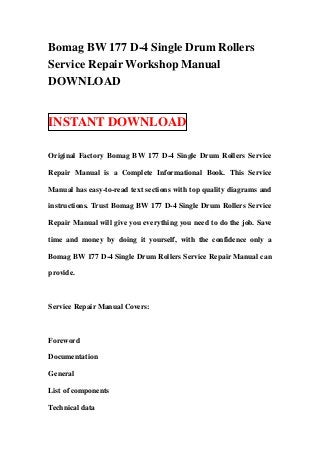 Bomag BW 177 D-4 Single Drum Rollers
Service Repair Workshop Manual
DOWNLOAD


INSTANT DOWNLOAD

Original Factory Bomag BW 177 D-4 Single Drum Rollers Service

Repair Manual is a Complete Informational Book. This Service

Manual has easy-to-read text sections with top quality diagrams and

instructions. Trust Bomag BW 177 D-4 Single Drum Rollers Service

Repair Manual will give you everything you need to do the job. Save

time and money by doing it yourself, with the confidence only a

Bomag BW 177 D-4 Single Drum Rollers Service Repair Manual can

provide.



Service Repair Manual Covers:



Foreword

Documentation

General

List of components

Technical data
 