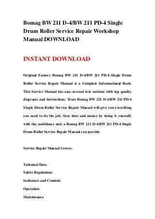 Bomag BW 211 D-4/BW 211 PD-4 Single
Drum Roller Service Repair Workshop
Manual DOWNLOAD
INSTANT DOWNLOAD
Original Factory Bomag BW 211 D-4/BW 211 PD-4 Single Drum
Roller Service Repair Manual is a Complete Informational Book.
This Service Manual has easy-to-read text sections with top quality
diagrams and instructions. Trust Bomag BW 211 D-4/BW 211 PD-4
Single Drum Roller Service Repair Manual will give you everything
you need to do the job. Save time and money by doing it yourself,
with the confidence only a Bomag BW 211 D-4/BW 211 PD-4 Single
Drum Roller Service Repair Manual can provide.
Service Repair Manual Covers:
Technical Data
Safety Regulations
Indicators and Controls
Operation
Maintenance
 