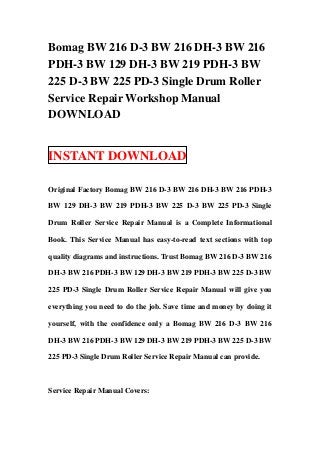 Bomag BW 216 D-3 BW 216 DH-3 BW 216
PDH-3 BW 129 DH-3 BW 219 PDH-3 BW
225 D-3 BW 225 PD-3 Single Drum Roller
Service Repair Workshop Manual
DOWNLOAD


INSTANT DOWNLOAD

Original Factory Bomag BW 216 D-3 BW 216 DH-3 BW 216 PDH-3

BW 129 DH-3 BW 219 PDH-3 BW 225 D-3 BW 225 PD-3 Single

Drum Roller Service Repair Manual is a Complete Informational

Book. This Service Manual has easy-to-read text sections with top

quality diagrams and instructions. Trust Bomag BW 216 D-3 BW 216

DH-3 BW 216 PDH-3 BW 129 DH-3 BW 219 PDH-3 BW 225 D-3 BW

225 PD-3 Single Drum Roller Service Repair Manual will give you

everything you need to do the job. Save time and money by doing it

yourself, with the confidence only a Bomag BW 216 D-3 BW 216

DH-3 BW 216 PDH-3 BW 129 DH-3 BW 219 PDH-3 BW 225 D-3 BW

225 PD-3 Single Drum Roller Service Repair Manual can provide.



Service Repair Manual Covers:
 
