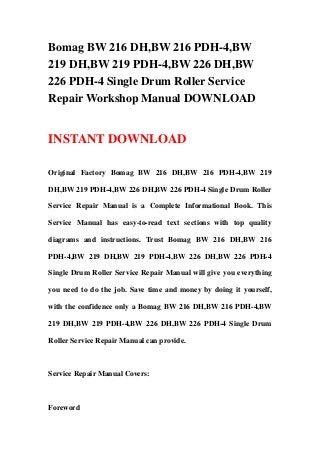 Bomag BW 216 DH,BW 216 PDH-4,BW
219 DH,BW 219 PDH-4,BW 226 DH,BW
226 PDH-4 Single Drum Roller Service
Repair Workshop Manual DOWNLOAD
INSTANT DOWNLOAD
Original Factory Bomag BW 216 DH,BW 216 PDH-4,BW 219
DH,BW 219 PDH-4,BW 226 DH,BW 226 PDH-4 Single Drum Roller
Service Repair Manual is a Complete Informational Book. This
Service Manual has easy-to-read text sections with top quality
diagrams and instructions. Trust Bomag BW 216 DH,BW 216
PDH-4,BW 219 DH,BW 219 PDH-4,BW 226 DH,BW 226 PDH-4
Single Drum Roller Service Repair Manual will give you everything
you need to do the job. Save time and money by doing it yourself,
with the confidence only a Bomag BW 216 DH,BW 216 PDH-4,BW
219 DH,BW 219 PDH-4,BW 226 DH,BW 226 PDH-4 Single Drum
Roller Service Repair Manual can provide.
Service Repair Manual Covers:
Foreword
 