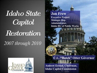   Idaho   State   Capitol     Restoration   2007 through 2010 Andrew Erstad, Chairman,  Idaho Capitol Commission C.L. “Butch” Otter Governor Jan Frew Executive Project Manager Dep. Administrator,  Idaho Div of Public Works 
