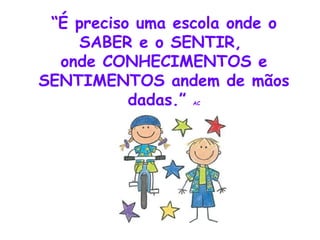 “ É preciso uma escola onde o SABER e o SENTIR,  onde CONHECIMENTOS e SENTIMENTOS andem de mãos dadas.”  AC 