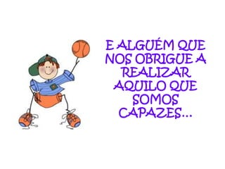 E ALGUÉM QUE
NOS OBRIGUE A
  REALIZAR
 AQUILO QUE
    SOMOS
  CAPAZES…
 
