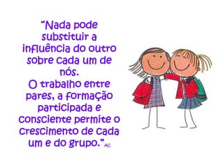 “Nada pode
      substituir a
 influência do outro
  sobre cada um de
          nós.
   O trabalho entre
  pares, a formação
     participada e
consciente permite o
crescimento de cada
   um e do grupo.”
                AC
 
