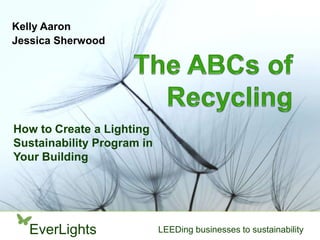 Kelly Aaron
Jessica Sherwood




How to Create a Lighting
Sustainability Program in
Your Building




  EverLights                LEEDing businesses to sustainability
 