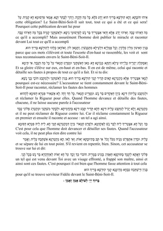 ‫אִיהוּ חוֹבָתָא' וְהָא קוּדשָׁא בְּרִיְך הוּא יָדַע כֹּלָּא' כָּל מַה דְּהֲוָה' וְי ֶהוֵי לְבָתַר דְּנָא' אֲמַאי פִּרְסוּמָא דָּא קָמֵיהּ' עַל‬
                                                                                                        ְ
cette obligation? Le Saint-Béni-Soit-Il sait tout, tout ce qui a été et ce qui sera!
Pourquoi cette publication devant lui pour
 '‫מַה דּאִיהוּ עָבַד' וְאִיהוּ יָדַע/ אֶלָּא וַדַּאי אִצְטְרִיְך בַּר נָשׁ לפַרְסוּמֵי נִיסָא' וּלְאִשְׁתָּעֵי קָמֵיהּ בּכָל מַה דְּאִיהוּ עבַד‬
     ָ                ְ                                      ְ                                                             ְ
ce qu'il a accompli? Mais assurément l'homme doit publier le miracle et raconter
devant Lui tout ce qu'Il a accompli
       '‫בּגִין דְּאִינּוּן מִלִּין סַלְּקִין' וְכָל פָּמלְי ָא דִּלְעֵילָּא מִתְכַּנְּשִׁין' וְחָמָאן לוֹן' וְאוֹדָאן כּלְּהוּ לְקוּדְשָׁא בּרִיְך הוּא‬
                 ְ               ֻ                                                       ַ                                       ְ
parce que ces mots s'élèvent et toute l'escorte d'en-haut se rassemble, les voit et sont
tous reconnaissants envers le Saint-Béni-Soit-Il.
    ‫וְאסתַּלָּק יְקָרֵיהּ עלַי ְיהוּ עֵילָּא וְתַתָּא/ כְּגַוְונָא דָּא' מַאן דְּאשׁתָּעֵי וּמְפרֵט חֶטְאוֹי עַל כָּל מַה דְּעָבַד' אִי תֵּימָא‬
                                               ָ         ְ ִ                                               ָ               ְ ִ
Et sa gloire s'élève sur eux, en-haut et en-bas. Il en est de même, celui qui raconte et
détaille ses fautes à propos de tout ce qu'il a fait. Et si tu dis:
   '‫למָאי אִצְטְרִיְך/ אֶלָּא מְקַטְרְגָא קָאִים תָּדִיר קָמֵי קוּדְשָׁא בְּרִיְך הוּא' בְּגִין לְאִשְׁתְּעֵי וּלְמִתְבַּע חוֹבֵי בְּנֵי נָשָׁא‬
                                                                                                                                ְ
pourquoi est-ce nécessaire? L'accusateur se tient constamment devant le Saint-Béni-
Soit-Il pour raconter, réclamer les fautes des hommes
   ‫וּלְמִתְבַּע עֲלֵיהוֹן דִּינָא/ כֵּיוָן דְּאַקְדִּים בַּר נָשׁ' וּמְפרֵיט חֶטְאוֹי' כָּל חַד וְחַד' לָא אַשְׁאִיר פִּטְרָא דְּפוּמָא לְהַהוּא‬
                                                                    ָ
et réclamer la Rigueur pour elles. Quand l'homme devance et détaille des fautes,
chacune, il ne laisse aucune parole à l'accusateur
 ‫מקַטְרְגָא' וְלָא יָכִיל לְמִתְבַּע עָלֵיהּ דִּינָא/ דְּהָא תָּדִיר תָּבַע דִּינָא בּקַדְמִיתָא' וּלְבָתַר מִשְׁתָּעֵי וּמְקַטְרֵג פְּלוֹנִי עָבֵד‬
                                                        ְ                                                                           ְ
et il ne peut réclamer de Rigueur contre lui. Car il réclame constamment la Rigueur
en premier et ensuite il raconte et accuse : un tel a agi ainsi.
 ‫כְַּך/ וְעַל דָּא' אִצְטְרִיְך לֵיהּ לְבַר נָשׁ לְאַקְדְּמָא' וּלְפרֵט חֶטְאוֹי/ כֵּיוָן דִּמְקַטְרְגָא חָמֵי דָּא' לֵית לֵיהּ פִּטְרָא דְּפוּמָא‬
                                                                       ָ
C'est pour cela que l'homme doit devancer et détailler ses fautes. Quand l'accusateur
voit cela, il ne peut plus rien dire contre lui
     ‫עלֵיהּ' וּכדֵין אִתְפּרַשׁ מִנֵיהּ מִכּ ֹל וָכ ֹל/ אִי תָּב בְּתִיוּבְתָּא י ֵאוֹת' וְאִי לָאו' הָא מְקַטְרְגָא אִשְׁתְּכַח עָלֵיהּ' וְאָמַר‬
                                                                                                               ְ         ְ       ָ
et se sépare de lui en tout point. S'il revient en repentir, bien. Sinon, cet accusateur se
trouve sur lui et dit:
   '‫פְּלוֹנִי דְּאָתָא לְקָמְָך בְּתּוּקְפָא דּאַפִּין' בָּעִיט בּמָרֵיהּ' חוֹבוֹי כְַּך וכְָך/ עַל דָּא י ֵאוֹת לְאִזְדַּהֲרָא בַּר נָשׁ בְּכָל הָנֵי‬
                                                          ְ                   ְ               ְ
un tel qui est venu devant Toi avec un visage effronté, a frappé son maître, ainsi et
ainsi sont ces fautes. C'est pourquoi il est bien que l'homme fasse attention à tout cela
                                              /‫בּגִין דְּיִשְׁתְּכַח עַבְדָּא מְהֵימָנָא קָמֵי קוּדְשָׁא בְּרִיְך הוּא‬
                                                                                                            ְ
pour qu'il se trouve serviteur Fidèle devant le Saint-Béni-Soit-Il.
                                                : ‫ לְעוֹלָם אָמֵן וְאָמֵן‬wָ‫בָּרוְּך יְי‬
 