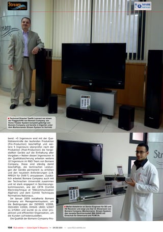 ■ Technical Director Tewfik Lamrani vor einem
der Flaggschiffe von Bomare Company: ein
Home Theater System komplett gefertigt von
Bomare Company und bereits in Algerien unter
dem Markennamen Stream System im Vertrieb.




bend: «5 Ingenieure sind mit der Qua-
litätskontrolle der laufenden Produktion
(Pre-Production) beschäftigt und wei-
tere 5 Ingenieure überprüfen nach der
Produktion (Post-Production) die herge-
stellten Geräte auf die Einhaltung aller
Vorgaben.» Neben diesen Ingenieuren in
der Qualitätssicherung arbeiten weitere
10 Ingenieure im R&D Team von Bomare
Company. Diese sind ständig damit
beschäftigt, die technischen Leistun-
gen der Geräte permanent zu erhöhen
und den neuesten Anforderungen (z.B.
MPEG4 für DVB-T) anzupassen. Zusätz-
lich arbeitet Bomare Company auch mit
der Technischen Universität zusammen
und ist stark engagiert in Normierungs-
kommissionen, wie der CETA (Comité
Electrotechnique et Télécommunication
Algérien) und dem Comité Techniques
Normatives Nationaux.
   Im Januar 2009 installierte Bomare
Company ein Managementsystem, um
die Bedingungen der ISO9001 V2008,
ISO14001 V2004, OHSAS 18001 V2007                           ■ Mellat Abdelkrim ist Senior Engineer für SD und
                                                             HD Receiver und zeigt uns hier im Showroom von
zu erfüllen und wurde so zu einer pro-                       Bomare Company (Markenname: Stream System)
aktiven und effizienten Organisation, um                     das neueste Receivermodell BM-200HD mit
die Kunden zufriedenzustellen.                               Einschub für Smartcard und PCMCIA.
   Die Qualität der Bomare-Company-Pro-



104 TELE-satellite — Global Digital TV Magazine — 04-05/201 — www.TELE-satellite.com
                                                          1
 
