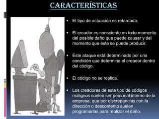 Características El tipo de actuación es retardada. El creador es consciente en todo momento del posible daño que puede causar y del momento que éste se puede producir. Este ataque está determinado por una condición que determina el creador dentro del código. El código no se replica. Los creadores de este tipo de códigos malignos suelen ser personal interno de la empresa, que por discrepancias con la dirección o descontento suelen programarlas para realizar el daño.