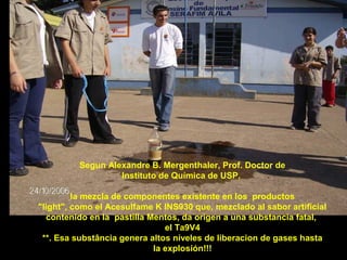 Segun Alexandre B. Mergenthaler, Prof. Doctor de
Instituto de Química de USP,
la mezcla de componentes existente en los productos
"light", como el Acesulfame K INS930 que, mezclado al sabor artificial
contenido en la pastilla Mentos, da origen a una substancia fatal,
el Ta9V4
**. Esa substância genera altos níveles de liberacion de gases hasta
la explosión!!!

 
