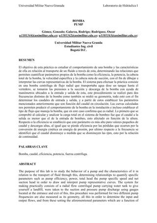 Universidad Militar Nueva Granada

Laboratorio de Hidráulica I

BOMBA
PUMP
Gómez, Gonzalo; Galarza, Rodrigo; Rodríguez, Oscar
u1101344@unimilitar.edu.co; u1101342@unimilitar.edu.co; u1101163@unimilitar.edu.co;
Universidad Militar Nueva Granda
Estudiantes Ing. civil
Bogotá D.C.
RESUMEN
El objetivo de esta práctica es estudiar el comportamiento de una bomba y las características
de ella en relación al transporte de un fluido a través de esta, determinando las relaciones que
permiten cuantificar parámetros propios de la bomba como la eficiencia, la potencia, la cabeza
total de la bomba, la velocidad específica y la cabeza neta de succión, con el fin de dibujar e
interpretar las curvas representativas de la bomba. El sistema para efectuar la práctica consiste
en una bomba centrifuga de flujo radial que transportaba agua dese un tanque hasta el
vertedero, se tomaron las presiones a la succión y descarga de la bomba con ayuda de
manómetros ubicados a la entrada y salida de esta, este procedimiento se realizó para dos
frecuencias distintas de la bomba como también se midió su geometría, todo esto con el fin
determinar los caudales de entrada y salida, y a partir de estos establecer los parámetros
mencionados anteriormente que son función del caudal en circulación. Las curvas calculadas
nos permiten predecir el comportamiento de la bomba en la instalación e incluso establecer el
tipo de flujo que maneja la bomba, que en este caso confirma que es radial. Lo primero que se
comprobó al calcular y analizar la carga total en el sistema de bombeo fue que el caudal a la
salida es menor que el de la entrada de bombeo, esto afectado en función de la altura.
Respecto a la eficiencia se estableció que este parámetro es más alto para valores pequeños de
caudal y descargas altas, al igual que se pierde eficiencia por las pérdidas que ocurren por la
conversión de energía cinética en energía de presión, por ultimo respecto a la frecuencia se
identificó que el caudal disminuye a medida que se disminuyen las rpm, esto por la relación
de continuidad.
PALABRAS CLAVE
Bomba, caudal, eficiencia, potencia, fuerza centrífuga.
ABSTRACT
The purpose of this lab is to study the behavior of a pump and the characteristics of it in
relation to the transport of fluid through this, determining relationships to quantify specific
parameters such as pump efficiency, power, total head the pump specific speed and net
suction head in order to draw and interpret pump representative curves. The system for
making practically consists of a radial flow centrifugal pump carrying water tank to give
yourself a landfill, were taken to the suction and pressure pump discharge using gauges
located at the entrance and exit of this, this procedure was performed for two different pump
frequencies are also measured as its geometry, all this in order to determine the input and
output flows, and from these setting the aforementioned parameters which are a function of

 