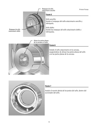 Fristam Pumps
FIGURA 5
Sello sencillo:
Instale el empaque del sello estacionario sencillo y
lubríquela.
Sello doble:
Instale las empaque del sello estacionario doble y
lubríquelas.
FIGURA 6
Instale el sello estacionario en la carcaza,
asegurándose de alinear las partes planas del sello
con las partes planas de la carcaza.
FIGURA 7
Instale el resorte detrás de los postes del sello, dentro del
accionador del sello.
Empaque de sello
estacionario sencillo
Empaque de sello
estacionario doble
Alinee las partes planas
de la carcaza y el sello
14
 