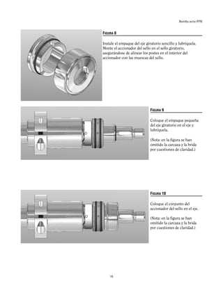Bomba serie FPR
FIGURA 9
Coloque el empaque pequeña
del eje giratorio en el eje y
lubríquela.
(Nota: en la figura se han
omitido la carcaza y la brida
por cuestiones de claridad.)
FIGURA 10
Coloque el conjunto del
accionador del sello en el eje.
(Nota: en la figura se han
omitido la carcaza y la brida
por cuestiones de claridad.)
FIGURA 8
Instale el empaque del eje giratorio sencillo y lubríquela.
Monte el accionador del sello en el sello giratorio,
asegurándose de alinear los postes en el interior del
accionador con las muescas del sello.
15
 