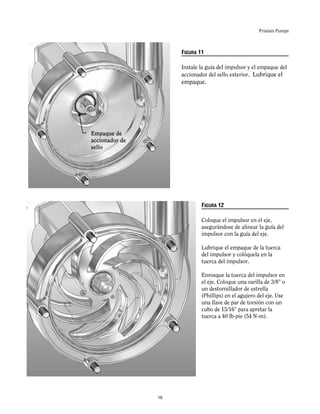 Fristam Pumps
FIGURA 11
Instale la guía del impulsor y el empaque del
accionador del sello exterior. Lubrique el
empaque.
FIGURA 12
Coloque el impulsor en el eje,
asegurándose de alinear la guía del
impulsor con la guía del eje.
Lubrique el empaque de la tuerca
del impulsor y colóquela en la
tuerca del impulsor.
Enrosque la tuerca del impulsor en
el eje. Coloque una varilla de 3/8” o
un destornillador de estrella
(Phillips) en el agujero del eje. Use
una llave de par de torsión con un
cubo de 15/16” para apretar la
tuerca a 40 lb-pie (54 N-m).
Empaque de
accionador de
sello
16
 